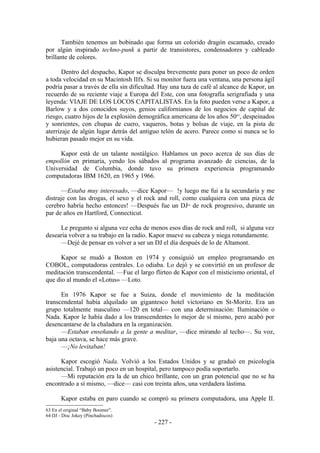 También tenemos un bobinado que forma un colorido dragón escamado, creado
por algún inspirado techno-punk a partir de transistores, condensadores y cableado
brillante de colores.

       Dentro del despacho, Kapor se disculpa brevemente para poner un poco de orden
a toda velocidad en su Macintosh IIfx. Si su monitor fuera una ventana, una persona ágil
podría pasar a través de ella sin dificultad. Hay una taza de café al alcance de Kapor, un
recuerdo de su reciente viaje a Europa del Este, con una fotografía serigrafiada y una
leyenda: VIAJE DE LOS LOCOS CAPITALISTAS. En la foto pueden verse a Kapor, a
Barlow y a dos conocidos suyos, genios californianos de los negocios de capital de
riesgo, cuatro hijos de la explosión demográfica americana de los años 5063, despeinados
y sonrientes, con chupas de cuero, vaqueros, botas y bolsas de viaje, en la pista de
aterrizaje de algún lugar detrás del antiguo telón de acero. Parece como si nunca se lo
hubieran pasado mejor en su vida.

     Kapor está de un talante nostálgico. Hablamos un poco acerca de sus días de
empollón en primaria, yendo los sábados al programa avanzado de ciencias, de la
Universidad de Columbia, donde tuvo su primera experiencia programando
computadoras IBM 1620, en 1965 y 1966.

       —Estaba muy interesado, —dice Kapor— !y luego me fui a la secundaria y me
distraje con las drogas, el sexo y el rock and roll, como cualquiera con una pizca de
cerebro habría hecho entonces! —Después fue un DJ de rock progresivo, durante un
                                                       64


par de años en Hartford, Connecticut.

     Le pregunto si alguna vez echa de menos esos días de rock and roll, si alguna vez
desearía volver a su trabajo en la radio. Kapor mueve su cabeza y niega rotundamente.
     —Dejé de pensar en volver a ser un DJ el día después de lo de Altamont.

      Kapor se mudó a Boston en 1974 y consiguió un empleo programando en
COBOL, computadoras centrales. Lo odiaba. Lo dejó y se convirtió en un profesor de
meditación transcendental. —Fue el largo flirteo de Kapor con el misticismo oriental, el
que dio al mundo el «Lotus» —Loto.

      En 1976 Kapor se fue a Suiza, donde el movimiento de la meditación
transcendental había alquilado un gigantesco hotel victoriano en St-Moritz. Era un
grupo totalmente masculino —120 en total— con una determinación: Iluminación o
Nada. Kapor le había dado a los transcendentes lo mejor de sí mismo, pero acabó por
desencantarse de la chaladura en la organización.
      —Estaban enseñando a la gente a meditar, —dice mirando al techo—. Su voz,
baja una octava, se hace más grave.
      —¡No levitaban!

      Kapor escogió Nada. Volvió a los Estados Unidos y se graduó en psicología
asistencial. Trabajó un poco en un hospital, pero tampoco podía soportarlo.
      —Mi reputación era la de un chico brillante, con un gran potencial que no se ha
encontrado a sí mismo, —dice— casi con treinta años, una verdadera lástima.

       Kapor estaba en paro cuando se compró su primera computadora, una Apple II.
63 En el original “Baby Boomer”.
64 DJ - Disc Jokey (Pinchadiscos)
                                          - 227 -
 