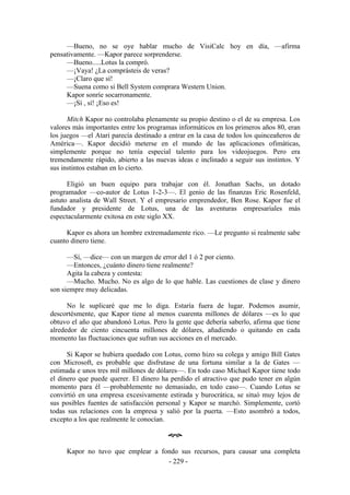 —Bueno, no se oye hablar mucho de VisiCalc hoy en día, —afirma
pensativamente. —Kapor parece sorprenderse.
     —Bueno.....Lotus la compró.
     —¡Vaya! ¿La comprásteis de veras?
     —¡Claro que sí!
     —Suena como si Bell System comprara Western Union.
     Kapor sonríe socarronamente.
     —¡Sí , sí! ¡Eso es!

      Mitch Kapor no controlaba plenamente su propio destino o el de su empresa. Los
valores más importantes entre los programas informáticos en los primeros años 80, eran
los juegos —el Atari parecía destinado a entrar en la casa de todos los quinceañeros de
América—. Kapor decidió meterse en el mundo de las aplicaciones ofimáticas,
simplemente porque no tenía especial talento para los videojuegos. Pero era
tremendamente rápido, abierto a las nuevas ideas e inclinado a seguir sus instintos. Y
sus instintos estaban en lo cierto.

      Eligió un buen equipo para trabajar con él. Jonathan Sachs, un dotado
programador —co-autor de Lotus 1-2-3—. El genio de las finanzas Eric Rosenfeld,
astuto analista de Wall Street. Y el empresario emprendedor, Ben Rose. Kapor fue el
fundador y presidente de Lotus, una de las aventuras empresariales más
espectacularmente exitosa en este siglo XX.

     Kapor es ahora un hombre extremadamente rico. —Le pregunto si realmente sabe
cuanto dinero tiene.

      —Sí, —dice— con un margen de error del 1 ó 2 por ciento.
      —Entonces, ¿cuánto dinero tiene realmente?
      Agita la cabeza y contesta:
      —Mucho. Mucho. No es algo de lo que hable. Las cuestiones de clase y dinero
son siempre muy delicadas.

      No le suplicaré que me lo diga. Estaría fuera de lugar. Podemos asumir,
descortésmente, que Kapor tiene al menos cuarenta millones de dólares —es lo que
obtuvo el año que abandonó Lotus. Pero la gente que debería saberlo, afirma que tiene
alrededor de ciento cincuenta millones de dólares, añadiendo o quitando en cada
momento las fluctuaciones que sufran sus acciones en el mercado.

      Si Kapor se hubiera quedado con Lotus, como hizo su colega y amigo Bill Gates
con Microsoft, es probable que disfrutase de una fortuna similar a la de Gates —
estimada e unos tres mil millones de dólares—. En todo caso Michael Kapor tiene todo
el dinero que puede querer. El dinero ha perdido el atractivo que pudo tener en algún
momento para él —probablemente no demasiado, en todo caso—. Cuando Lotus se
convirtió en una empresa excesivamente estirada y burocrática, se situó muy lejos de
sus posibles fuentes de satisfacción personal y Kapor se marchó. Simplemente, cortó
todas sus relaciones con la empresa y salió por la puerta. —Esto asombró a todos,
excepto a los que realmente le conocían.

                                         œ

     Kapor no tuvo que emplear a fondo sus recursos, para causar una completa
                                   - 229 -
 