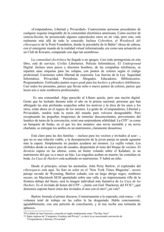 «Computadoras, Libertad y Privacidad». Cuatrocientas personas procedentes de
cualquier esquina imaginable de la comunidad electrónica americana. Como escritor de
ciencia-ficción, he presenciado algunos espectáculos raros en mi vida, pero este, está
realmente más allá de todo lo conocido. Incluso Cyberthon, el Woodstock del
ciberespacio de la Point Foundation, donde la psicodelia de la Bahía70 choca de cabeza,
con el emergente mundo de la realidad virtual informatizada, era como una actuación en
un Club de Kiwanis, comparado con algo tan asombroso.

      La comunidad electrónica ha llegado a un apogeo. Casi todo protagonista en este
libro, está de servicio. Civiles Libertarios. Policías Informáticos. El Underground
Digital. Incluso unos pocos y discretos hombres, de las compañías telefónicas, se
reparten unas etiquetas para las solapas, con puntos de colores según el código
profesional. Cuestiones sobre libertad de expresión. Las fuerzas de la Ley. Seguridad
Informática. Privacidad. Periodistas. Abogados. Educadores. Bibliotecarios.
Programadores. Estilizados puntos negro-punk para los hackers y phreakers telefónicos.
Casi todos los presentes, parece que llevan ocho o nueve puntos de colores, parece que
lucen seis o siete sombreros profesionales.

        Es una comunidad. Algo parecido al Líbano quizás, pero una nación digital.
Gente que ha luchado durante todo el año en la prensa nacional, personas que han
albergado las más profundas sospechas sobre los motivos y la ética de los unos y los
otros, están ahora en el regazo de los mismos. La gente de «Computadoras, Libertad y
Privacidad», tendría toda la razón del mundo para volverse desagradable. Pero
exceptuando las pequeñas irrupciones de tonterías desconcertantes, provenientes del
lunático de turno de la convención, reinó una sorprendente afabilidad. La CFP 71 es como
un banquete de bodas, en el que los dos amantes: una novia inestable y un novio
charlatán, se entregan los anillos en un matrimonio, claramente desastroso

       Está claro para las dos familias —incluso para los vecinos e invitados al azar—,
que no es una relación viable, y la desesperación de la joven pareja no puede aguantar
más la espera. Simplemente no pueden ayudarse así mismos. La vajilla volará. Los
chillidos desde su nuevo piso de casados, despertarán al resto del bloque de vecinos. El
divorcio espera en las alturas, como un buitre volando sobre el Kalahari; es un
matrimonio del que va a nacer un hijo. Las tragedias acaban en muerte; las comedias en
boda. La Caza de Hackers está acabando en matrimonio. Y habrá un niño.

      Desde el principio, reinan las anomalías. John Perry Barlow, el explorador del
ciberespacio está aquí. Su foto en color en el ‘New York Times Magazine’, severo
paisaje nevado de Wyoming, Barlow ceñudo, con un largo abrigo negro, sombrero
oscuro, un Macintosh SE30 apuntalado sobre una valla y un impresionante rifle de la
frontera debajo del brazo, será la imagen individual más llamativa de La Caza de los
Hackers. Es el invitado de honor del CFP —¡Junto con Gail Thackeray del FCIC! ¿qué
demonios esperan hacer estos dos invitados el uno con el otro? ¿un vals?

      Barlow formula el primer discurso. Contrariamente a lo esperado, está ronco. —El
volumen total de trabajo en las calles le ha desgastado. Habla concisamente,
agradablemente, con una petición de conciliación, y al irse recibe una tormenta de
aplausos.
70 La Bahía de San Francisco, conocida en inglés simplemente como “The Bay Area”.
71 Siglas inglesas de “Computers, Freedom and Privacy”, es decir la ya mencionada convención de
   “Computadoras, Libertad y Privacidad”
 