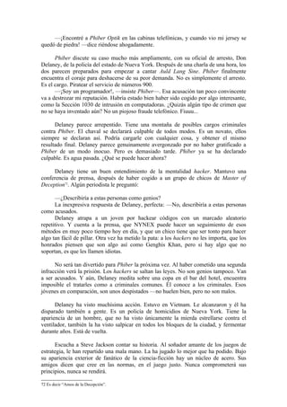 —¡Encontré a Phiber Optik en las cabinas telefónicas, y cuando vio mi jersey se
quedó de piedra! —dice riéndose ahogadamente.

      Phiber discute su caso mucho más ampliamente, con su oficial de arresto, Don
Delaney, de la policía del estado de Nueva York. Después de una charla de una hora, los
dos parecen preparados para empezar a cantar Auld Lang Sine. Phiber finalmente
encuentra el coraje para deshacerse de su peor demanda. No es simplemente el arresto.
Es el cargo. Piratear el servicio de números 900.
      —¡Soy un programador!, —insiste Phiber—. Esa acusación tan poco convincente
va a destrozar mi reputación. Habría estado bien haber sido cogido por algo interesante,
como la Sección 1030 de intrusión en computadoras. ¿Quizás algún tipo de crimen que
no se haya inventado aún? No un piojoso fraude telefónico. Fiuuu...

      Delaney parece arrepentido. Tiene una montaña de posibles cargos criminales
contra Phiber. El chaval se declarará culpable de todos modos. Es un novato, ellos
siempre se declaran así. Podría cargarle con cualquier cosa, y obtener el mismo
resultado final. Delaney parece genuinamente avergonzado por no haber gratificado a
Phiber de un modo inocuo. Pero es demasiado tarde. Phiber ya se ha declarado
culpable. Es agua pasada. ¿Qué se puede hacer ahora?

     Delaney tiene un buen entendimiento de la mentalidad hacker. Mantuvo una
conferencia de prensa, después de haber cogido a un grupo de chicos de Master of
Deception72. Algún periodista le preguntó:

      —¿Describiría a estas personas como genios?
      La inexpresiva respuesta de Delaney, perfecta: —No, describiría a estas personas
como acusados.
      Delaney atrapa a un joven por hackear códigos con un marcado aleatorio
repetitivo. Y cuenta a la prensa, que NYNEX puede hacer un seguimiento de esos
métodos en muy poco tiempo hoy en día, y que un chico tiene que ser tonto para hacer
algo tan fácil de pillar. Otra vez ha metido la pata: a los hackers no les importa, que los
honrados piensen que son algo así como Genghis Khan, pero si hay algo que no
soportan, es que les llamen idiotas.

      No será tan divertido para Phiber la próxima vez. Al haber cometido una segunda
infracción verá la prisión. Los hackers se saltan las leyes. No son genios tampoco. Van
a ser acusados. Y aún, Delaney medita sobre una copa en el bar del hotel, encuentra
imposible el tratarles como a criminales comunes. Él conoce a los criminales. Esos
jóvenes en comparación, son unos despistados —no huelen bien, pero no son malos.

      Delaney ha visto muchísima acción. Estuvo en Vietnam. Le alcanzaron y él ha
disparado también a gente. Es un policía de homicidios de Nueva York. Tiene la
apariencia de un hombre, que no ha visto únicamente la mierda estrellarse contra el
ventilador, también la ha visto salpicar en todos los bloques de la ciudad, y fermentar
durante años. Está de vuelta.

      Escucha a Steve Jackson contar su historia. Al soñador amante de los juegos de
estrategia, le han repartido una mala mano. La ha jugado lo mejor que ha podido. Bajo
su apariencia exterior de fanático de la ciencia-ficción hay un núcleo de acero. Sus
amigos dicen que cree en las normas, en el juego justo. Nunca comprometerá sus
principios, nunca se rendirá.

72 Es decir “Amos de la Decepción”.
 