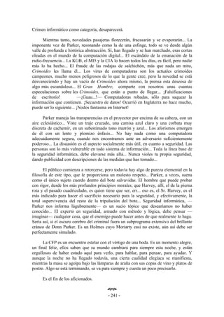 Crimen informático como categoría, desaparecerá.

      Mientras tanto, novedades pasajeras florecerán, fracasarán y se evaporarán... La
imponente voz de Parker, resonando como la de una esfinge, todo se ve desde algún
valle de profunda e histórica abstracción. Sí, han llegado y se han marchado, esas cortas
oleadas en el mundo de la computación digital... El escándalo de la emanación de la
radio-frecuencia... La KGB, el MI5 y la CIA lo hacen todos los días, es fácil, pero nadie
más lo ha hecho... El fraude de las rodajas de salchichón, más que nada un mito,
Crimoides les llama él... Los virus de computadoras son los actuales crimoides
campeones, mucho menos peligrosos de lo que la gente cree, pero la novedad se está
desvaneciendo y hay un vacío de Crimoides ahora mismo, la prensa esta deseosa de
algo más escandaloso... El Gran Hombre, comparte con nosotros unas cuantas
especulaciones sobre los Crimoides, que están a punto de llegar... ¡Falsificaciones
de escritorio!            —¡Guau...!— Computadoras robadas, sólo para saquear la
información que contienen. ¡Secuestro de datos! Ocurrió en Inglaterra no hace mucho,
puede ser lo siguiente... ¡Nodos fantasma en Internet!

      Parker maneja las transparencias en el proyector por encima de su cabeza, con un
aire eclesiástico... Viste un traje cruzado, una camisa azul claro y una corbata muy
discreta de cachemir, en un subestimado tono marrón y azul... Los aforismos emergen
de él con un lento y plomizo énfasis... No hay nada como una computadora
adecuadamente segura, cuando nos encontramos ante un adversario suficientemente
poderoso... La disuasión es el aspecto socialmente más útil, en cuanto a seguridad. Las
personas son lo más vulnerable en todo sistema de información... Toda la línea base de
la seguridad informática, debe elevarse más allá... Nunca violes tu propia seguridad,
dando publicidad con descripciones de las medidas que has tomado...

      El público comienza a retorcerse, pero todavía hay algo de pureza elemental en la
filosofía de este tipo, que le proporciona un molesto respeto... Parker, a veces, suena
como el único sujeto cuerdo dentro del bote salvavidas. El hombre que puede probar
con rigor, desde los más profundos principios morales, que Harvey, allí, el de la pierna
rota y el pasado cuadriculado, es quien tiene que ser, err... eso es, el Sr. Harvey, es el
más indicado para hacer el sacrificio necesario para la seguridad, y efectivamente, la
total supervivencia del resto de la tripulación del bote... Seguridad informática, —
Parker nos informa lúgubremente— es un sucio tópico que desearíamos no haber
conocido... El experto en seguridad, armado con método y lógica, debe pensar —
imaginar— cualquier cosa, que el enemigo puede hacer antes de que realmente lo haga.
Sería así, si el oscuro cerebro del criminal fuera un subprograma extensivo del brillante
cráneo de Donn Parker. Es un Holmes cuyo Moriarty casi no existe, aún así debe ser
perfectamente simulado.

      La CFP es un encuentro estelar con el vértigo de una boda. Es un momento alegre,
un final feliz, ellos saben que su mundo cambiará para siempre esta noche, y están
orgullosos de haber estado aquí para verlo, para hablar, para pensar, para ayudar. Y
aunque la noche no ha llegado todavía, una cierta cualidad elegíaca se manifiesta,
mientras la masa se agolpa bajo las lámparas de araña con sus copas de vino y platos de
postre. Algo se está terminando, se va para siempre y cuesta un poco precisarlo.

     Es el fin de los aficionados.

                                          œ
                                          - 241 -
 