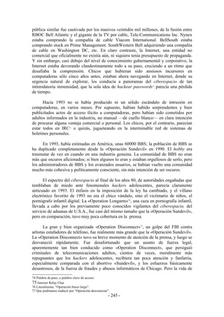 pública similar fue cautivada por los masivos veintidós mil millones, de la fusión entre
RBOC Bell Atlantic y el gigante de la TV por cable, Tele-Communications Inc. Nynex
estaba comprando la compañía de cable Viacom International. BellSouth estaba
comprando stock en Prime Management. SouthWestern Bell adquiriendo una compañía
de cable en Washington DC, etc. En claro contraste, la Internet, una entidad no
comercial que oficialmente no existía aún, ni siquiera tenía presupuesto de propaganda.
Y sin embargo, casi debajo del nivel de conocimiento gubernamental y corporativo, la
Internet estaba devorando clandestinamente todo a su paso, creciendo a un ritmo que
desafiaba la comprensión. Chicos que hubieran sido ansiosos incursores en
computadoras sólo cinco años antes, estaban ahora navegando en Internet, donde su
urgencia natural de explorar, los conducía a panoramas del ciberespacio de tan
intimidatoria inmensidad, que la sola idea de hackear passwords parecía una pérdida
                                                                  74


de tiempo.

      Hacia 1993 no se había producido ni un sólido escándalo de intrusión en
computadoras, en varios meses. Por supuesto, habían habido sorprendentes y bien
publicitados actos de acceso ilícito a computadoras, pero habían sido cometidos por
adultos informados en la industria, no manual —de cuello blanco— en clara intención
de procurar alguna ventaja comercial o personal. Los chicos, por el contrario, parecían
estar todos en IRC o quizás, jugueteando en la interminable red de sistemas de
                          75


boletines personales.

      En 1993, había estimadas en América, unas 60000 BBS; la población de BBS se
ha duplicado completamente desde la «Operación Sundevil» en 1990. El hobby era
trasmutar de vez en cuando en una industria genuina. La comunidad de BBS no eran
más que oscuros aficionados; si bien algunos lo eran y estaban orgullosos de serlo, pero
los administradores de BBS y los avanzados usuarios, se habían vuelto una comunidad
mucho más cohesiva y políticamente consciente, sin más intención de ser oscuros.

      El espectro del ciberespacio al final de los años 80, de autoridades engañadas que
temblaban de miedo ante fenomenales hackers adolescentes, parecía claramente
anticuado en 1993. El énfasis en la imposición de la ley ha cambiado, y el villano
electrónico favorito de 1993 no era el chico vándalo, sino el victimario de niños, el
pornógrafo infantil digital. La «Operation Longarm»76, una caza en pornografía infantil,
llevada a cabo por los previamente poco conocidos vigilantes del ciberespacio, del
servicio de aduanas de U.S.A., fue casi del mismo tamaño que la «Operación Sundevil»,
pero en comparación, tuvo muy poca cobertura en la prensa.

       La gran y bien organizada «Operation Disconnect»77, un golpe del FBI contra
artistas estafadores de teléfono, fue realmente más grande que la «Operación Sundevil».
La «Operation Disconnect» tuvo su breve momento de atención de la prensa, y luego se
desvaneció rápidamente. Fue desafortunado que un asunto de fuerza legal,
aparentemente tan bien conducido como «Operation Disconnect», que persiguió
criminales de telecomunicaciones adultos, cientos de veces, moralmente más
repugnantes que los hackers adolescentes, recibiera tan poca atención y fanfarria,
especialmente comparada con el abortivo «Sundevil», y los esfuerzos básicamente
desastrosos, de la fuerza de fraudes y abusos informáticos de Chicago. Pero la vida de

74 Palabra de paso, o palabra clave de acceso.
75 Internet Relay Chat
76 Literalmente, “Operación brazo largo”.
77 Que podríamos traducir por “Operación desconectar”.
                                                     - 245 -
 