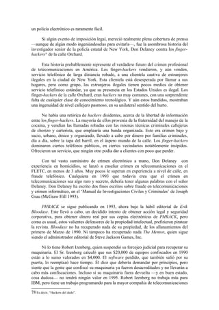 un policía electrónico es raramente fácil.

      Si algún evento de imposición legal, mereció realmente plena cobertura de prensa
—aunque de algún modo ingeniándoselas para evitarla—, fue la asombrosa historia del
investigador senior de la policía estatal de New York, Don Delaney contra los finger-
hackers78 de la calle Orchard.

       Esta historia probablemente represente el verdadero futuro del crimen profesional
de telecomunicaciones en América. Los finger-hackers vendieron, y aún venden,
servicio telefónico de larga distancia robado, a una clientela cautiva de extranjeros
ilegales en la ciudad de New York. Esta clientela está desesperada por llamar a sus
hogares, pero como grupo, los extranjeros ilegales tienen pocos medios de obtener
servicio telefónico estándar, ya que su presencia en los Estados Unidos es ilegal. Los
finger-hackers de la calle Orchard, eran hackers no muy comunes, con una sorprendente
falta de cualquier clase de conocimiento tecnológico. Y aún estos bandidos, mostraban
una ingenuidad de nivel callejero pasmoso, en su unilateral sentido del hurto.

      No había una retórica de hackers disidentes, acerca de la libertad de información
entre los finger-hackers. La mayoría de ellos provenía de la fraternidad del manejo de la
cocaína, y vendían las llamadas robadas con las mismas técnicas criminales callejeras
de chorizo y carterista, que emplearía una banda organizada. Esto era crimen bajo y
sucio, urbano, étnico y organizado, llevado a cabo por dinero por familias criminales,
día a día, sobre la tapa del barril, en el áspero mundo de la calle. Los finger-hackers
dominaron ciertos teléfonos públicos, en ciertos vecindarios notablemente insípidos.
Ofrecieron un servicio, que ningún otro podía dar a clientes con poco que perder.

      Con tal vasto suministro de crimen electrónico a mano, Don Delaney con
experiencia en homicidios, se lanzó a enseñar crimen en telecomunicaciones en el
FLETC, en menos de 3 años. Muy pocos le superan en experiencia a nivel de calle, en
fraude telefónico. Cualquiera en 1993 que todavía crea que el crimen en
telecomunicaciones sea algo raro y secreto, debería tener algunas palabras con el señor
Delaney. Don Delaney ha escrito dos finos escritos sobre fraude en telecomunicaciones
y crimen informático, en el ‘Manual de Investigaciones Civiles y Criminales’ de Joseph
Grau (McGraw Hill 1993).

      PHRACK se sigue publicando en 1993, ahora bajo la hábil editorial de Erik
Bloodaxe. Este llevó a cabo, un decidido intento de obtener acción legal y seguridad
corporativa, para obtener dinero real por sus copias electrónicas de PHRACK, pero
como es usual, estos valientes defensores de la propiedad intelectual, prefirieron piratear
la revista. Bloodaxe no ha recuperado nada de su propiedad, de los allanamientos del
primero de Marzo de 1990. Ni tampoco ha recuperado nada The Mentor, quien sigue
siendo el administrador editorial de Steve Jackson Games, Inc.

      Ni lo tiene Robert Izenberg, quien suspendió su forcejeo judicial para recuperar su
maquinaria. El Sr. Izenberg calculó que sus $20,000 de equipos confiscados en 1990
están a lo sumo valorados en $4,000. El software perdido, que también salió por su
puerta, lo reemplazó hace tiempo. Él dice que debería demandar por principios, pero
siente que la gente que confiscó su maquinaria ya fueron desacreditados y no llevarán a
cabo más confiscaciones. Incluso si su maquinaria fuera devuelta —y en buen estado,
cosa dudosa— no tendrá ningún valor en 1995. Robert Izenberg no trabaja más para
IBM, pero tiene un trabajo programando para la mayor compañía de telecomunicaciones

78 Es decir, “Hackers del dedo”.
 