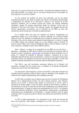 nunca de la ‘Ley para la Protección de Privacidad’. Cook había oído hablar de dicha ley,
pero había decidido a su manera, que la ‘Ley para la Protección de la Privacidad’ no
tenía nada que ver con Steve Jackson.

      El caso Jackson fue también un juicio muy politizado, con los dos partes
intentando presentar el caso desde su ángulo, para ofrecer un precedente legal duradero
y fundamentar sus intereses en el ciberespacio. Jackson y sus asesores de la EFF
intentaron establecer, que el mínimo examen del e-mail , del solitario panfletista
                                                                               80


electrónico, merece las mismas protecciones desde los derechos civiles, que las
ofrecidas al ‘The New York Times’. Por contraste extremo, los abogados del Servicio
Secreto argumentaron severamente, que el contenido de una BBS, no tenía más
expectativas de privacidad que un montón de tarjetas postales.

       En el análisis final, muy poco fue aclarado con firmeza. Formalmente, los
reglamentos legales en el caso Jackson, se aplican solamente en el Distrito Federal
Oeste de Texas. Sin embargo, fue establecido que se trataba de cuestiones reales, sobre
libertades civiles, por las cuales, gente poderosa estaba dispuesta a ir a juicio; el ataque
a las BBS, aunque aún continúa, puede ser un acto peligroso para el atacante. El
Servicio Secreto debe a Steve Jackson $50,000 por daños y miles de dólares a cada uno
de los molestos y ofendidos usuarios del la BBS de Jackson.

      Steve Jackson, en lugar de ser propietario de una BBS con una sola línea —
Illuminati— arrebatada en 1990, ahora se deleita con la posesión de un enorme nodo de
Internet, privado y propietario, www.io.com, con docenas de líneas telefónicas con su
propia T-1. Jackson ha realizado la narración completa y minuciosa de su caso;
disponible electrónicamente, para los interesados. Y quizás el caso Jackson aún no haya
terminado todavía; una apelación del Servicio Secreto parece plausible y la EFF está
también seriamente descontenta con la decisión sobre la intercepción electrónica.

      The WELL, casa del movimiento americano defensor de la libertad civil
electrónica, consiguió dos mil usuarios mas y reemplazó su envejecida computadora
Sequent por una novísima Sun Sparcstation.

      Las discusiones sobre búsqueda y arresto en the WELL están ahora tomando una
decidida posición secundaria, frente al tópico actual en libertades civiles digitales, con
cifrado de clave pública inquebrantable para ciudadanos privados.

      La EEF dejó su modesta casa en Boston, para moverse al interior de Washington
Beltway de la Administración Clinton. Su nuevo director ejecutivo, Jerry Berman,
pionero con la ECPA y durante largo tiempo un activista de la ACLU, ganó la
reputación de hombre adepto a cenar con tigres, mientras la EFF dedicó su atención a
las conexiones en red, de los más altos niveles de las computadoras y la industria de las
telecomunicaciones. El grupo de presión pro-encriptamiento de la EFF y la inicitativa
contra los pinchazos telefónicos, fueron especialmente impresionantes, ensamblando
exitosamente una muchedumbre de importantes y variadas industrias, bajo la misma
tienda de la EFF, en oposición potente y abierta a las ambiciones electrónicas del FBI y
de la NSA.

      La EFF se había transformado a la velocidad de la luz, desde una insurrección
hasta una Institución. Mitch Kapor, cofundador de la EFF, evitó una vez más las

80 Correo electrónico, tanto recibido como enviado (intercambio de mensajes entre emisor y receptor, y
   viceversa).
 