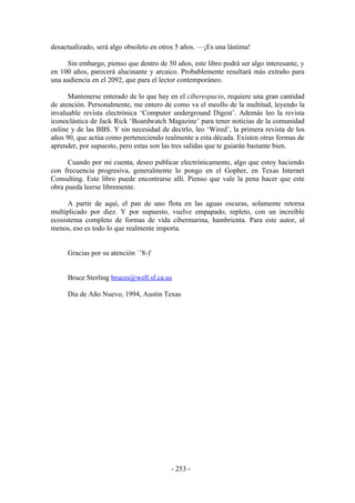 desactualizado, será algo obsoleto en otros 5 años. —¡Es una lástima!

     Sin embargo, pienso que dentro de 50 años, este libro podrá ser algo interesante, y
en 100 años, parecerá alucinante y arcaico. Probablemente resultará más extraño para
una audiencia en el 2092, que para el lector contemporáneo.

      Mantenerse enterado de lo que hay en el ciberespacio, requiere una gran cantidad
de atención. Personalmente, me entero de como va el meollo de la multitud, leyendo la
invaluable revista electrónica ‘Computer underground Digest’. Además leo la revista
iconoclástica de Jack Rick ‘Boardwatch Magazine’ para tener noticias de la comunidad
online y de las BBS. Y sin necesidad de decirlo, leo ‘Wired’, la primera revista de los
años 90, que actúa como perteneciendo realmente a esta década. Existen otras formas de
aprender, por supuesto, pero estas son las tres salidas que te guiarán bastante bien.

      Cuando por mi cuenta, deseo publicar electrónicamente, algo que estoy haciendo
con frecuencia progresiva, generalmente lo pongo en el Gopher, en Texas Internet
Consulting. Este libro puede encontrarse allí. Pienso que vale la pena hacer que este
obra pueda leerse libremente.

      A partir de aquí, el pan de uno flota en las aguas oscuras, solamente retorna
multiplicado por diez. Y por supuesto, vuelve empapado, repleto, con un increíble
ecosistema completo de formas de vida cibermarina, hambrienta. Para este autor, al
menos, eso es todo lo que realmente importa.


     Gracias por su atención `’8-)'


     Bruce Sterling bruces@well.sf.ca.us

     Día de Año Nuevo, 1994, Austin Texas




                                         - 253 -
 