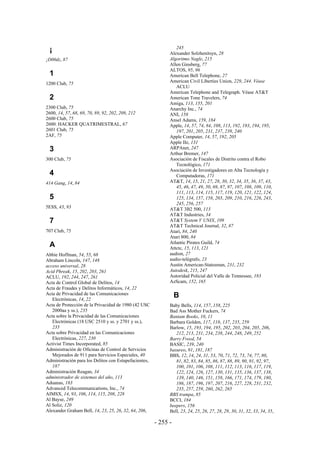 245
 ¡                                                           Alexander Solzhenitsyn, 28
¡D00dz, 87                                                   Algoritmo Nagle, 215
                                                             Allen Ginsberg, 77
                                                             ALTOS, 95, 96
 1                                                           American Bell Telephone, 27
                                                             American Civil Liberties Union, 229, 244. Véase
1200 Club, 75
                                                                ACLU
                                                             American Telephone and Telegraph. Véase AT&T
 2                                                           American Tone Travelers, 74
                                                             Amiga, 113, 155, 201
2300 Club, 75                                                Anarchy Inc., 74
2600, 14, 57, 68, 69, 70, 89, 92, 202, 209, 212              ANI, 158
2600 Club, 75                                                Ansel Adams, 159, 184
2600: HACKER QUATRIMESTRAL, 67                               Apple, 14, 57, 74, 84, 108, 113, 192, 193, 194, 195,
2601 Club, 75                                                   197, 201, 205, 231, 237, 239, 240
2AF, 75                                                      Apple Computer, 14, 57, 192, 205
                                                             Apple IIe, 131
 3                                                           ARPAnet, 247
                                                             Arthur Bremer, 147
300 Club, 75                                                 Asociación de Fiscales de Distrito contra el Robo
                                                                Tecnológico, 171
                                                             Asociación de Investigadores en Alta Tecnología y
 4                                                              Computadoras, 171
414 Gang, 14, 84                                             AT&T, 14, 15, 21, 27, 28, 30, 32, 34, 35, 36, 37, 43,
                                                                45, 46, 47, 49, 50, 69, 87, 97, 107, 108, 109, 110,
                                                                111, 113, 114, 115, 117, 119, 120, 121, 122, 124,
 5                                                              125, 134, 157, 158, 203, 209, 210, 216, 226, 243,
                                                                245, 256, 257
5ESS, 43, 93                                                 AT&T 3B2 500, 113
                                                             AT&T Industries, 34
 7                                                           AT&T System V UNIX, 109
                                                             AT&T Technical Journal, 32, 87
707 Club, 75                                                 Atari, 84, 240
                                                             Atari 800, 84
                                                             Atlantic Pirates Guild, 74
 A                                                           Attctc, 15, 113, 121
Abbie Hoffman, 54, 55, 68                                    audion, 27
Abraham Lincoln, 147, 148                                    audio-telégrafo, 23
acceso universal, 28                                         Austin American-Statesman, 231, 232
Acid Phreak, 15, 202, 203, 261                               Autodesk, 215, 247
ACLU, 192, 244, 247, 261                                     Autoridad Policial del Valle de Tennessee, 183
Acta de Control Global de Delitos, 14                        AzScam, 152, 165
Acta de Fraudes y Delitos Informáticos, 14, 22
Acta de Privacidad de las Comunicaciones
   Electrónicas, 14, 22
                                                                 B
Acta de Protección de la Privacidad de 1980 (42 USC          Baby Bells, 114, 157, 158, 225
   2000aa y ss.), 235                                        Bad Ass Mother Fuckers, 74
Acta sobre la Privacidad de las Comunicaciones               Bantam Books, 10, 11
   Electrónicas (18 USC 2510 y ss. y 2701 y ss.),            Barbara Golden, 117, 118, 137, 235, 259
   235                                                       Barlow, 15, 193, 194, 195, 202, 203, 204, 205, 206,
Acta sobre Privacidad en las Comunicaciones                     212, 213, 231, 234, 238, 244, 248, 249, 252
   Electrónicas, 227, 230                                    Barry Freed, 54
Activist Times Incorporated, 85                              BASIC, 239, 240
Administración de Oficinas de Control de Servicios           basureo, 91, 181, 187
   Mejorados de 911 para Servicios Especiales, 40            BBS, 12, 14, 24, 31, 53, 70, 71, 72, 73, 74, 77, 80,
Administración para los Delitos con Estupefacientes,            81, 82, 83, 84, 85, 86, 87, 88, 89, 90, 91, 92, 97,
   187                                                          100, 101, 106, 108, 111, 112, 113, 116, 117, 119,
Administración Reagan, 34                                       122, 124, 126, 127, 130, 131, 135, 136, 137, 138,
administrador de sistemas del año, 113                          139, 140, 146, 151, 158, 166, 171, 174, 179, 180,
Aduanas, 183                                                    186, 187, 196, 197, 207, 216, 227, 228, 231, 232,
Advanced Telecommunications, Inc., 74                           235, 257, 259, 260, 262, 265
AIMSX, 14, 93, 106, 114, 115, 208, 228                       BBS trampa, 85
Al Bayse, 249                                                BCCI, 184
Al Soliz, 120                                                beepers, 156
Alexander Graham Bell, 14, 23, 25, 26, 32, 64, 206,          Bell, 23, 24, 25, 26, 27, 28, 29, 30, 31, 32, 33, 34, 35,

                                                       - 255 -
 