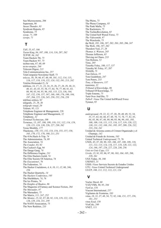Sun Microsystems, 206                                             The Phirm, 75
Superman, 86                                                      The Phone Company, 85
Susan Thunder, 83                                                 The Punk Mafia, 75
Syndicate Reports, 85                                             The Racketeers, 75
Syndrome, 75                                                      The TechnoRevolution, 65
sysop, 71, 108                                                    The United Soft WareZ Force, 75
sysops, 71                                                        The Videosmith, 87
                                                                  The Warelords, 75
                                                                  the Well, 195, 196, 197, 202, 203, 205, 206, 247
  T                                                               The Well, 196, 197, 202
TAP, 55, 67, 186                                                  Theodore Vail, 27, 28
Taran King, 84, 107, 108, 114, 116, 207, 262                      Thomas A. Watson, 245
TCP/IP, 84, 242                                                   Thomas Jefferson, 65
Team Hackers '86, 75                                              Thriving on Chaos, 233
Team Hackers '87, 75                                              Tim Holtzen, 52
techno-rata, 67, 68, 69                                           Time, 205
tecno-utopías, 244                                                Timothy Foley, 100, 117, 137
Telecom Digest, 215                                               Timothy M. Foley, 97, 207
Tele-Communications Inc, 257                                      TOADS, 75
TeleComputist Newsletter Staff, 75                                Tom Edison, 55
telecos, 58, 59, 66, 67, 68, 69, 101, 112, 114, 115,              Tom Guidoboni, 247
    116, 117, 118, 119, 122, 124, 132, 191, 213, 242              Tom Peters, 233
Telefon Hirmondo1/2, 24                                           Tony, el Basurero, 137
teléfono, 14, 17, 21, 23, 24, 25, 26, 27, 28, 29, 30, 31,         transistor, 32
    40, 41, 43, 45, 55, 56, 57, 64, 70, 77, 80, 81, 83,           Tribunal of Knowledge, 86
    88, 90, 93, 94, 95, 96, 103, 115, 123, 136, 144,              Tribunal Of Knowledge, 75
    147, 152, 156, 157, 167, 168, 169, 176, 180, 184,             Triple Entente, 75
    197, 204, 225, 226, 245, 250, 252, 256, 258                   Turn Over And Die, 75
teléfono erótico, 92                                              TuSwF. Véase The United SoftWareZ Force
telégrafo, 25, 29, 30                                             Tymnet, 95
telégrafo visual, 29
Telenet, 95, 121                                                      U
Telephone Engineer & Management, 226
Telephone Engineer and Management, 32                             underground, 19, 22, 32, 37, 38, 39, 40, 49, 53, 54,
Telephony, 32                                                        55, 57, 63, 64, 66, 67, 68, 70, 73, 76, 77, 82, 83,
Terminal Technician, 108                                             84, 85, 86, 87, 88, 89, 90, 95, 96, 99, 101, 105,
Terminus, 15, 107, 108, 109, 110, 111, 112, 114, 119,                108, 109, 110, 111, 115, 116, 117, 119, 120, 122,
    120, 121, 124, 130, 226, 227, 230, 262                           130, 131, 132, 169, 191, 195, 197, 209, 226, 232,
Texas Monthly, 177                                                   233, 234, 241
Thackeray, 150, 151, 152, 153, 154, 155, 157, 158,                Unidad de Arizona contra el Crimen Organizado y el
    165, 170, 172, 178, 180, 211, 251                                Chantaje, 142
The 414s.Hack-A-Trip, 74                                          Unidad de Fraude de Arizona, 163
The Administration, 74, 89                                        United Technical Underground, 75, 76
The Association, 74                                               UNIX, 85, 87, 88, 90, 105, 106, 107, 108, 109, 110,
The Condor, 83, 92                                                   111, 112, 113, 114, 116, 117, 119, 120, 121, 122,
The Cuckoo's Egg, 94                                                 124, 186, 197, 226, 227, 228, 230, 256
The Dange Gang, 74                                                Unix-to-Unix Copy, 111
The Difference Engine, 231                                        Urvile, 15, 91, 95, 96, 97, 98, 103, 104, 105, 208,
The Elite Hackers Guild, 74                                          229, 261
The Elite Society Of America, 74                                  USA Today, 36, 166
The Executioner, 76                                               USENET, 31
The Federation, 74                                                USSS. Véase Servicio Secreto de Estados Unidos
The Hacker Crackdown, 4, 6, 10, 11, 12, 60, 246,                  UTU. Véase United Technical Underground
    256                                                           UUCP, 108, 111, 112, 113, 121, 124
The Hacker Quarterly, 14
The Hackers Conference, 195
The Hitchhikers, 74, 76                                               V
The Ice Pirates, 74                                               Vaclav Havel, 68
The Knights of Shadow, 86                                         VAX/VMS, 90, 95, 104
The Magazine of Fantasy and Science Fiction, 264                  VaxCat, 116
The Marauder, 87                                                  Viacom International, 257
The Marauders, 75                                                 Vigilantes de Fronteras, 183
The Matrix, 111, 247, 252                                         virus, 18, 31, 37, 48, 54, 72, 82, 146, 151, 157, 158,
The Mentor, 15, 82, 87, 88, 91, 118, 119, 122, 123,                  181, 253
    126, 129, 216, 231, 259                                       virus Scud, 158
The NATO Association, 75                                          VisiCalc, 240
The New Realities, 233                                            VNET, 111

                                                            - 262 -
 