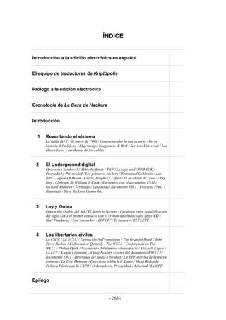 ÍNDICE


Introducción a la edición electrónica en español


El equipo de traductores de Kriptópolis


Prólogo a la edición electrónica


Cronología de La Caza de Hackers


Introducción


  1   Reventando el sistema
      La caída del 15 de enero de 1990 / Como entender lo que ocurrió / Breve
      historia del teléfono / El prototipo imaginario de Bell / Servicio Universal / Los
      chicos locos y las damas de los cables


 2    El Underground digital
      Operación Sundervil / Abbie Hoffman / TAP / La caja azul / PHRACK /
      Propiedad y Privacidad / Los primeros hackers / Emmanuel Goldstein / Las
      BBS / Legion Of Doom / Urvile, Prophet y Leftist / El incidente de ‘Tina’ / Fry
      Guy / El Grupo de William J. Cook / Encuentro con el documento E911 /
      Richard Andrews / Terminus / Destino del documento E911 / Proyecto Fénix /
      Illuminati / Steve Jackson Games Inc.



 3    Ley y Orden
      Operación Diablo del Sol / El Servicio Secreto / Paralelos entre la falsificación
      del siglo XIX y el primer contacto con el crimen informático del Siglo XXI /
      Gail Thackeray / Los ‘sin techo’ / El FCIC / El basureo / El FLETC


 4    Los libertarios civiles
      La CSPR / La ACLU / Operación NuPrometheus / The Grateful Dead / John
      Perry Barlow / CoEvolution Quaterly / The WELL / Conferencia en The
      WELL / Phiber Optik / Nacimiento del término ciberespacio / Mitchell Kapor /
      La EFF / Knight Lightning – Craig Neidorf / costes del documento E911 / El
      documento E911 / Desenlace del juicio a Neidorf / La EFF estrella de la nueva
      frontera / La Dra. Denning / Entrevista a Mitchell Kapor / Mesa Redonda
      Política Pública de la CSPR / Ordenadores, Privacidad y Libertad / La CFP


Epílogo


                                                - 265 -
 