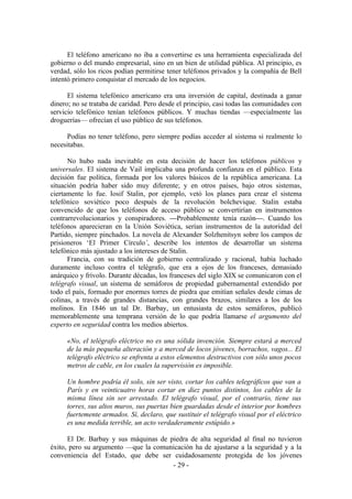 El teléfono americano no iba a convertirse es una herramienta especializada del
gobierno o del mundo empresarial, sino en un bien de utilidad pública. Al principio, es
verdad, sólo los ricos podían permitirse tener teléfonos privados y la compañía de Bell
intentó primero conquistar el mercado de los negocios.

      El sistema telefónico americano era una inversión de capital, destinada a ganar
dinero; no se trataba de caridad. Pero desde el principio, casi todas las comunidades con
servicio telefónico tenían teléfonos públicos. Y muchas tiendas —especialmente las
droguerías— ofrecían el uso público de sus teléfonos.

      Podías no tener teléfono, pero siempre podías acceder al sistema si realmente lo
necesitabas.

      No hubo nada inevitable en esta decisión de hacer los teléfonos públicos y
universales. El sistema de Vail implicaba una profunda confianza en el público. Esta
decisión fue política, formada por los valores básicos de la república americana. La
situación podría haber sido muy diferente; y en otros países, bajo otros sistemas,
ciertamente lo fue. Iosif Stalin, por ejemplo, vetó los planes para crear el sistema
telefónico soviético poco después de la revolución bolchevique. Stalin estaba
convencido de que los teléfonos de acceso público se convertirían en instrumentos
contrarrevolucionarios y conspiradores. —Probablemente tenía razón—. Cuando los
teléfonos aparecieran en la Unión Soviética, serían instrumentos de la autoridad del
Partido, siempre pinchados. La novela de Alexander Solzhenitsyn sobre los campos de
prisioneros ‘El Primer Círculo’, describe los intentos de desarrollar un sistema
telefónico más ajustado a los intereses de Stalin.
      Francia, con su tradición de gobierno centralizado y racional, había luchado
duramente incluso contra el telégrafo, que era a ojos de los franceses, demasiado
anárquico y frívolo. Durante décadas, los franceses del siglo XIX se comunicaron con el
telégrafo visual, un sistema de semáforos de propiedad gubernamental extendido por
todo el país, formado por enormes torres de piedra que emitían señales desde cimas de
colinas, a través de grandes distancias, con grandes brazos, similares a los de los
molinos. En 1846 un tal Dr. Barbay, un entusiasta de estos semáforos, publicó
memorablemente una temprana versión de lo que podría llamarse el argumento del
experto en seguridad contra los medios abiertos.

     «No, el telégrafo eléctrico no es una sólida invención. Siempre estará a merced
     de la más pequeña alteración y a merced de locos jóvenes, borrachos, vagos... El
     telégrafo eléctrico se enfrenta a estos elementos destructivos con sólo unos pocos
     metros de cable, en los cuales la supervisión es imposible.

     Un hombre podría él solo, sin ser visto, cortar los cables telegráficos que van a
     París y en veinticuatro horas cortar en diez puntos distintos, los cables de la
     misma línea sin ser arrestado. El telégrafo visual, por el contrario, tiene sus
     torres, sus altos muros, sus puertas bien guardadas desde el interior por hombres
     fuertemente armados. Sí, declaro, que sustituir el telégrafo visual por el eléctrico
     es una medida terrible, un acto verdaderamente estúpido.»

      El Dr. Barbay y sus máquinas de piedra de alta seguridad al final no tuvieron
éxito, pero su argumento —que la comunicación ha de ajustarse a la seguridad y a la
conveniencia del Estado, que debe ser cuidadosamente protegida de los jóvenes
                                       - 29 -
 