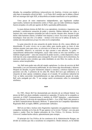 décadas, las compañías telefónicas independientes de América, vivieron con miedo y
odio bajo el monopolio oficial de Bell, —o el Pulpo Bell, nombre que le daban a Mamá
Bell sus enemigos del siglo XIX, al describirla en airados manifiestos en los periódicos.

      Unos pocos de estos empresarios independientes, que legalmente estaban
equivocados, lucharon tan duramente contra el Pulpo, que sus redes telefónicas ilegales
fueron arrojadas a la calle por agentes de Bell y quemadas públicamente.

      La pura dulzura técnica de Bell dio a sus operadores, inventores e ingenieros una
profunda y satisfactoria sensación de poder y maestría. Habían dedicado sus vidas, a
mejorar esta vasta máquina extendida por toda la nación; durante años, durante lo que
duran vidas humanas enteras, la habían visto mejorar y crecer. Era como un gran templo
tecnológico. Eran una élite y lo sabían —incluso si los otros no lo sabían; de hecho, se
sentían aún más poderosos porque los otros no lo comprendían.

      La gran atracción de esta sensación de poder técnico de élite, nunca debería ser
desestimada. El poder técnico no es para todos; para mucha gente no tiene el más
mínimo encanto, pero para otros, se convierte en la base de sus vidas. Para unos pocos
es irresistible, obsesivo; se convierte en algo cercano a una adicción. La gente —
especialmente adolescentes inteligentes, cuyas vidas serían en otro caso anodinas y no
tendrían ningún poder— ama esta sensación de poder secreto, y están dispuestos a hacer
todo tipo de cosas sorprendentes para conseguirlo. El poder técnico de la electrónica, ha
motivado muchos actos extraños que están detallados en este libro; los cuales, de otra
manera, serían inexplicables.

      Así, Bell tenía poder más allá del simple capitalismo. La ética de servicio de Bell
funcionaba y era con frecuencia publicitada, de una forma algo descafeinada y dulzona.
Después de décadas, la gente lentamente empezó a cansarse y entonces dejaron de ser
pacientes con ella. A primeros de los años 80, Mamá Bell tuvo que enfrentarse a la
situación de tener apenas verdaderos amigos en el mundo. El socialismo industrial de
Vail, se había convertido irremediablemente en algo políticamente pasado de moda.
Bell sería castigada por ello. Y ese castigo caería severamente sobre la comunidad
telefónica.


                                          œ


      En 1983, Mamá Bell fue desmantelada por decisión de un tribunal federal. Las
piezas de Bell son ahora entidades corporativas separadas. El núcleo de la compañía se
convirtió en AT&T Communications y también en AT&T Industries —anteriormente
Western Electric, la división de manufactura de Bell—. Los AT&T Bell Labs pasaron a
ser Bell Communications Research, Bellcore. Y aparecieron las Compañías Operadoras
Regionales Bell, en inglés, RBOCs, pronunciado «arbocks».

      Bell era un titán e incluso estos fragmentos regionales son gigantescas empresas:
compañías incluidas en la lista de 50 que aparece en la revista ‘Fortune’, con una gran
riqueza y poder. Pero los limpios principios de Una Política, Un Sistema, Servicio
Universal, estaban hechos añicos, aparentemente para siempre.

      El principio de Una Política de los comienzos de la Administración Reagan, era
dividir un sistema que olía a socialismo no competitivo. Desde entonces, no ha habido
 