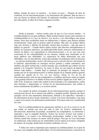 habían, tomado de nuevo la iniciativa —al menos un poco—. Después de años de
confusión, los de telecomunicaciones y los funcionarios del gobierno, iban de nuevo a
unir sus fuerzas en defensa del Sistema. El optimismo triunfaba; crecía el entusiasmo
por todas partes; el sabor de la futura venganza era dulce.


                                          œ


       Desde el principio —incluso mucho antes de que La Caza tuviera nombre— la
confidencialidad era un gran problema. Había muchas buenas razones para mantener la
confidencialidad en La Caza de Hackers. Los hackers y los roba-códigos eran presas
astutas, listos para escabullirse hasta sus habitaciones y sótanos, para destruir pruebas
incriminatorias vitales ante la primera señal de peligro. Más aún, los propios delitos
eran muy técnicos y difíciles de describir, incluso para la policía —más aún para el
público en general—. Cuando dichos delitos habían sido descritos inteligiblemente al
público en ocasiones anteriores, esa publicidad había hecho aumentar enormemente el
número de delitos. Los especialistas en telecomunicaciones, a la vez que eran muy
conscientes de las vulnerabilidades de sus sistemas, estaban muy interesados en no
hacer públicas esas debilidades. La experiencia les había demostrado que esas
debilidades, una vez descubiertas, serían aprovechadas sin piedad por miles de personas
—no sólo por profesionales, hackers del underground y phreaks [hackers del mundo de
la telefonía, especializados en conseguir servicio gratuito y asaltar centralitas], sino
también, por gente normal más o menos honrada, que consideraba que robarle servicio
gratuito a la Compañía Telefónica, sin rostro ni alma, era una especie de deporte de
interior nada dañino—. Cuando llegó el momento de proteger sus intereses, hacía
tiempo que los de telecomunicaciones se habían alejado de la simpatía pública general,
causada por aquello de la Voz con una Sonrisa. Ahora, la Voz de los de
telecomunicaciones solía ser una computadora; y el público americano sentía un respeto
y una gratitud inferiores a lo debido al buen servicio público legado por el Dr. Bell y el
señor Vail. Al parecer, cuanto más usaban la alta tecnología y las computadoras, cuanto
más eficientes e impersonales se volvían los de telecomunicaciones, más sufrían el
hosco resentimiento del público y su avaricia amoral.

      Los cuerpos de policía encargados de las telecomunicaciones querían castigar al
underground phreak, de la manera más pública y ejemplar posible. Querían dar duros
ejemplos con los más importantes delincuentes, eliminar a los cabecillas e intimidar a
los delincuentes de poca monta, desanimar y asustar a los locos aficionados a este tema
y meter en la cárcel a los delincuentes profesionales. Para hacer todo esto, la publicidad
era vital.

      Pero la confidencialidad de las operaciones también lo era. Si se corría la voz de
que estaba en marcha una caza por todo el país, los hackers simplemente se
desvanecerían; destruirían las pruebas, esconderían sus computadoras, se enterrarían y
esperarían a que la campaña finalizara. Incluso los hackers jóvenes eran astutos y
desconfiados y en cuanto a los delincuentes profesionales, tendían a huir hacia la
frontera estatal más cercana a la menor señal de peligro. Para que La Caza funcionara
en condiciones, todos tenían que ser sorprendidos con las manos en la masa y atrapados
de repente, de un golpe, desde todos los puntos cardinales a la vez.

      Y había otro motivo importante para mantener la confidencialidad. En el peor de
los casos, una campaña abierta podría dejar a los de telecomunicaciones a merced de un
 