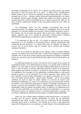 devastador contraataque de los hackers. Si se suponía que había hackers que habían
provocado la caída del sistema del 15 de enero —si había hackers verdaderamente
hábiles, dispersos por el sistema de centralitas de larga distancia del país y airados o
asustados por La Caza— entonces, podían reaccionar impredeciblemente a un intento
de atraparlos. Incluso siendo detenidos, podían tener amigos con talento y deseos de
venganza aún libres. Cabría la posibilidad de que el asunto se pusiera feo. Muy feo. Es
más, era difícil simplemente imaginar lo feas que podían ponerse las cosas, dada esa
posibilidad.

      Un contraataque hacker era una verdadera preocupación para los de
telecomunicaciones. En realidad, nunca sufrirían tal contraataque. Pero en los meses
siguientes, les costó hacer público este concepto y lanzar terribles advertencias sobre él.
Sin embargo, éste era un riesgo que parecía valer la pena correr. Mejor arriesgarse a
ataques vengativos que vivir a merced de potenciales revienta-sistemas. Cualquier
policía habría asegurado que un chantaje no tenía un verdadero futuro.

      Y la publicidad era algo tan útil... Los cuerpos de seguridad de una empresa,
incluyendo a los de seguridad en telecomunicaciones, trabajan generalmente bajo
condiciones de gran discreción. Y no ganan dinero para sus empresas. Su trabajo es
prevenir que se pierda dinero, algo con bastante menos atractivo que conseguir
verdaderos beneficios.

      Si eres de un cuerpo de seguridad de una empresa y haces un trabajo brillante,
entonces a tu empresa no le ocurre nada malo. A causa de esto, aparentas ser totalmente
superfluo. Éste es uno de los muchos aspectos poco atrayentes de trabajar en seguridad.
Es raro que esta gente tenga la oportunidad de atraer alguna atención interesada en sus
esfuerzos.

       La publicidad también ha servido a los intereses de los amigos de los cuerpos de
seguridad del estado y de la administración de justicia. Les encanta atraer el interés del
público. Una causa sobre un caso de vital interés público puede lanzar la carrera de un
fiscal. Y para un policía, una buena publicidad despierta el interés de los superiores;
puede suponer una mención, un ascenso, o al menos un alza del status y el respeto ante
los compañeros. Pero conseguir a la vez publicidad y confidencialidad, es como querer
guardar un pastel y a la vez comérselo. En los meses siguientes, como veremos, este
acto imposible causaría grandes dificultades a los agentes responsables de La Caza.
Pero al principio, parecía posible —quizás incluso deseable— que La Caza pudiera
combinar con éxito lo mejor de ambos mundos. La detención de hackers sería
ampliamente publicitada. Los motivos de su detención, que eran técnicamente difíciles
de explicar y cuya explicación podía poner en peligro la seguridad, permanecerían sin
aclarar. La amenaza que suponían los hackers, sería propagada a los cuatro vientos; las
posibilidades reales de cometer tan temibles delitos, se dejarían a la imaginación de la
gente. Se daría publicidad a la extensión del underground informático y su creciente
sofisticación técnica; los auténticos hackers, la mayoría adolescentes con gafas y de
raza blanca, habitantes de suburbios de clase media, no tendrían ninguna publicidad.

      Parece ser, que a ningún agente encargado de telecomunicaciones, se le pasó por
la cabeza que los hackers acusados demandarían un juicio; que los periodistas
considerarían que hablar de ellos, vendía; que ricos empresarios de alta tecnología,
ofrecerían apoyo moral y económico a las víctimas de La Caza; y que aparecerían
jueces del Constitucional con sus maletines y el ceño fruncido. Esta posibilidad parece
                                          - 39 -
 