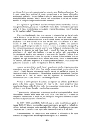 un sistema electromecánico cargados de herramientas, esto dejaría muchas pistas. Pero
la gente puede hacer multitud de cosas sorprendentes a un sistema electrónico,
simplemente tecleando y hoy en día hay teclados por todas partes. La extensión de esta
vulnerabilidad es profunda, oscura, amplia, casi inconcebible y ésta es una realidad
absoluta en cualquier computadora conectada a una red.

       Los expertos en seguridad han insistido durante los últimos veinte años, cada vez
más apremiantemente, en que esta vulnerabilidad básica de las computadoras representa
un nivel de riesgo completamente nuevo, de un potencial desconocido pero obviamente
terrible para la sociedad. Y tienen razón.

       Una centralita electrónica hace prácticamente el mismo trabajo que hacía Leticia,
con la diferencia de que lo hace en nanosegundos y en una escala mucho mayor.
Comparada con los diez mil conectores de Miss Luthor, incluso una primitiva centralita
electrónica 1ESS, de la cosecha de los años 60, tiene unas 128.000 líneas. Y el actual
sistema de AT&T es la monstruosa quinta generación, la 5ESS. Una centralita
electrónica, puede comprobar todas las líneas de su panel en una décima de segundo y
hace esto continuamente, sin cansarse, hora tras hora. En lugar de ojos tiene sondas para
comprobar la situación de cada línea local y troncal. En lugar de manos, tiene
distribuidores de señal, distribuidores centrales de pulsos, relés magnéticos e
interruptores de lengüeta, que completan e interrumpen las llamadas. En lugar de un
cerebro, tiene un procesador central. En lugar de un manual de instrucciones, tiene un
programa. En lugar de una libreta escrita a mano para anotar y llevar la contabilidad de
las llamadas, tiene cintas magnéticas. Y no tiene que hablar con nadie. Todo lo que tiene
que decirle un usuario lo recibe por la pulsación de teclas del teléfono.

      Aunque una centralita no puede hablar, necesita una interfaz. Alguna manera de
comunicarse con sus, ¡Eh...!, jefes. Esta interfaz es denominada centro principal de
control. —Podría llamarse simplemente interfaz ya que en realidad no controla las
llamadas telefónicas directamente—. Sin embargo, un término como Centro Principal
de Control es la clase de retórica, que los ingenieros de mantenimiento de
telecomunicaciones —y los hackers— consideran gratificante.

      Usando el centro principal de control, un ingeniero de telefonía puede buscar
errores en las líneas locales y troncales. Él —rara vez ella— puede comprobar varias
pantallas de alarma, medir el tráfico en las líneas, examinar los registros de uso de un
teléfono, el coste de esas llamadas y cambiar la programación.

     Y por supuesto, cualquier otra persona que acceda al centro principal de control
remotamente, también puede hacer estas cosas, si él —rara vez élla— es capaz de
imaginarse cómo hacerlo, o, mejor aún, ha conseguido averiguarlo robándole los datos
necesarios a alguien que sabía cómo hacerlo.

      En 1989 y 1990, una RBOC, BellSouth, que se sentía en dificultades, gastó al
parecer 1.200.000 dólares en seguridad. Algunos consideran que gastó en realidad dos
millones teniendo en cuenta gastos asociados. Dos millones de dólares son muy poco
comparado con el gran ahorro que suponen los sistemas electrónicos de telefonía.

    Lamentablemente, las computadoras son estúpidas. A diferencia de los seres
humanos, las computadoras poseen la profunda estupidez de lo inanimado.

                                           - 43 -
 