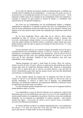 En los años 60, durante las primeras oleadas de informatización, se hablaba con
facilidad sobre la estupidez de las computadoras —se decía que sólo podían ejecutar su
programación y se les pedía que hicieran sólo lo que se les decía que hicieran—. Se ha
empezado a hablar menos de la estupidez de las computadoras desde que empezaron a
conseguir la categoría de gran maestro en torneos de ajedrez y a manifestar otras
características de una aparente inteligencia.

       Sea como sea, las computadoras son aún profundamente frágiles y estúpidas;
simplemente su fragilidad y su estupidez es mucho más sutil. Las computadoras de los
años 90, tienen componentes mucho más fiables que los de los primeros sistemas, pero
también se les hace ejecutar tareas mucho más complejas bajo condiciones mucho más
difíciles.

      En un nivel matemático básico, cada línea de un software ofrece alguna
posibilidad de fallo. El software no permanece estático cuando se ejecuta; está
corriendo, interactuando consigo mismo y con sus entradas y salidas. Es como una
masa que adopta millones de posibles formas y condiciones, tantas formas que nunca
pueden probarse todas del todo, ni siquiera en el tiempo de vida del universo. Y a veces
la masa se rompe.

      Eso que llamamos software, no se parece a ninguna de aquellas cosas en las que la
sociedad humana está acostumbrada a pensar. El software se parece a una máquina, a
matemáticas, a un lenguaje, a pensamiento, arte, información... pero el software no es en
realidad ninguna de estas cosas. Esa cualidad multiforme del software es una de las
cosas que lo hace fascinante. También lo hace muy poderoso, muy sutil, muy
impredecible y muy arriesgado.

      Algunos programas son malos y están llenos de errores. Otros son robustos,
incluso a prueba de balas. El mejor software es aquél que ha sido probado por miles de
usuarios bajo miles de condiciones diferentes durante años. Entonces es denominado
estable. Esto no quiere decir que el software sea ahora perfecto y que esté libre de
errores. Generalmente quiere decir que hay muchos errores, pero han sido identificados
correctamente y se han hallado sus causas.

      No hay ninguna manera de asegurar que un programa esté libre de errores.
Aunque el software es de naturaleza matemática, no puede ser demostrado como un
teorema matemático; el software se parece más al lenguaje, con ambigüedades
inherentes, con definiciones diferentes, con suposiciones diferentes y diferentes niveles
de significado que pueden entrar en conflicto.
      Los seres humanos pueden arreglárselas más o menos con los lenguajes humanos,
porque podemos captar su esencia.

      Las computadoras, a pesar de años de esfuerzos en la inteligencia artificial, han
demostrado que se les da terriblemente mal captar la esencia. El más insignificante bit
erróneo puede tumbar a la computadora más potente. Una de las cosas más complicadas
trabajando con un programa de computadora es intentar mejorarlo —para intentar
hacerlo más seguro—. Los parches de software son un software nuevo, no probado e
inestable, por definición más peligroso.

      El sistema telefónico moderno ha acabado dependiendo total e irreversiblemente
del software. Y la caída del sistema del 15 de enero de 1990, fue causado por una
mejora del software. O mejor dicho, un intento de mejorarlo.
 