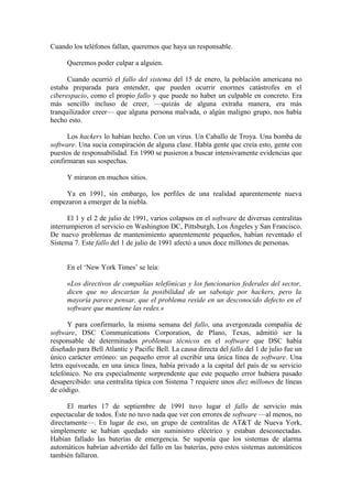 Cuando los teléfonos fallan, queremos que haya un responsable.

      Queremos poder culpar a alguien.

      Cuando ocurrió el fallo del sistema del 15 de enero, la población americana no
estaba preparada para entender, que pueden ocurrir enormes catástrofes en el
ciberespacio, como el propio fallo y que puede no haber un culpable en concreto. Era
más sencillo incluso de creer, —quizás de alguna extraña manera, era más
tranquilizador creer— que alguna persona malvada, o algún maligno grupo, nos había
hecho esto.

      Los hackers lo habían hecho. Con un virus. Un Caballo de Troya. Una bomba de
software. Una sucia conspiración de alguna clase. Había gente que creía esto, gente con
puestos de responsabilidad. En 1990 se pusieron a buscar intensivamente evidencias que
confirmaran sus sospechas.

      Y miraron en muchos sitios.

    Ya en 1991, sin embargo, los perfiles de una realidad aparentemente nueva
empezaron a emerger de la niebla.

      El 1 y el 2 de julio de 1991, varios colapsos en el software de diversas centralitas
interrumpieron el servicio en Washington DC, Pittsburgh, Los Ángeles y San Francisco.
De nuevo problemas de mantenimiento aparentemente pequeños, habían reventado el
Sistema 7. Este fallo del 1 de julio de 1991 afectó a unos doce millones de personas.


      En el ‘New York Times’ se leía:

      «Los directivos de compañías telefónicas y los funcionarios federales del sector,
      dicen que no descartan la posibilidad de un sabotaje por hackers, pero la
      mayoría parece pensar, que el problema reside en un desconocido defecto en el
      software que mantiene las redes.»

       Y para confirmarlo, la misma semana del fallo, una avergonzada compañía de
software, DSC Communications Corporation, de Plano, Texas, admitió ser la
responsable de determinados problemas técnicos en el software que DSC había
diseñado para Bell Atlantic y Pacific Bell. La causa directa del fallo del 1 de julio fue un
único carácter erróneo: un pequeño error al escribir una única línea de software. Una
letra equivocada, en una única línea, había privado a la capital del país de su servicio
telefónico. No era especialmente sorprendente que este pequeño error hubiera pasado
desapercibido: una centralita típica con Sistema 7 requiere unos diez millones de líneas
de código.

      El martes 17 de septiembre de 1991 tuvo lugar el fallo de servicio más
espectacular de todos. Éste no tuvo nada que ver con errores de software —al menos, no
directamente—. En lugar de eso, un grupo de centralitas de AT&T de Nueva York,
simplemente se habían quedado sin suministro eléctrico y estaban desconectadas.
Habían fallado las baterías de emergencia. Se suponía que los sistemas de alarma
automáticos habrían advertido del fallo en las baterías, pero estos sistemas automáticos
también fallaron.
 