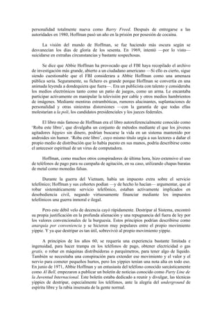 personalidad totalmente nueva como Barry Freed. Después de entregarse a las
autoridades en 1980, Hoffman pasó un año en la prisión por posesión de cocaína.

      La visión del mundo de Hoffman, se fue haciendo más oscura según se
desvanecían los días de gloria de los sesenta. En 1969, intentó —por lo visto—
suicidarse en extrañas circunstancias y bastante sospechosas.

      Se dice que Abbie Hoffman ha provocado que el FBI haya recopilado el archivo
de investigación más grande, abierto a un ciudadano americano —Si ello es cierto, sigue
siendo cuestionable que el FBI considerara a Abbie Hoffman como una amenaza
pública seria. Seguramente, su fichero es grande porque Hoffman se convertía en una
animada leyenda a dondequiera que fuera—. Era un publicista con talento y consideraba
los medios electrónicos tanto como un patio de juegos, como un arma. Le encantaba
participar activamente en manipular la televisión por cable y otros medios hambrientos
de imágenes. Mediante mentiras estrambóticas, rumores alucinantes, suplantaciones de
personalidad y otras siniestras distorsiones —con la garantía de que todas ellas
molestarían a la poli, los candidatos presidenciales y los jueces federales.

      El libro más famoso de Hoffman era el libro autoreferencialmente conocido como
‘Roba este libro’, que divulgaba un conjunto de métodos mediante el que los jóvenes
agitadores hippies sin dinero, podrían buscarse la vida en un sistema mantenido por
androides sin humor. ‘Roba este libro’, cuyo mismo título urgía a sus lectores a dañar el
propio medio de distribución que lo había puesto en sus manos, podría describirse como
el antecesor espiritual de un virus de computadora.

      Hoffman, como muchos otros conspiradores de última hora, hizo extensivo el uso
de teléfonos de pago para su campaña de agitación, en su caso, utilizando chapas baratas
de metal como monedas falsas.

      Durante la guerra del Vietnam, había un impuesto extra sobre el servicio
telefónico; Hoffman y sus cohortes podían —y de hecho lo hacían— argumentar, que al
robar sistemáticamente servicio telefónico, estaban activamente implicados en
desobediencia civil, negando virtuosamente financiar mediante los impuestos
telefónicos una guerra inmoral e ilegal.

      Pero este débil velo de decencia cayó rápidamente. Destripar al Sistema, encontró
su propia justificación en la profunda alienación y una repugnancia del fuera de ley por
los valores convencionales de la burguesía. Estos principios podrían describirse como
anarquía por conveniencia y se hicieron muy populares entre el propio movimiento
yippie. Y ya que destripar es tan útil, sobrevivió al propio movimiento yippie.

       A principios de los años 60, se requería una experiencia bastante limitada e
ingenuidad, para hacer trampa en los teléfonos de pago, obtener electricidad o gas
gratis, o robar en máquinas distribuidoras o parquímetros, para tener algo de líquido.
También se necesitaba una conspiración para extender ese movimiento y el valor y el
nervio para cometer pequeños hurtos, pero los yippies tenían una nota alta en todo eso.
En junio de 1971, Abbie Hoffman y un entusiasta del teléfono conocido sarcásticamente
como Al Bell, empezaron a publicar un boletín de noticias conocido como Party Line de
la Juventud Internacional. Este boletín estaba dedicado a reunir y divulgar, las técnicas
yippies de destripar, especialmente los teléfonos, ante la alegría del underground de
espíritu libre y la rabia insensata de la gente normal.
 