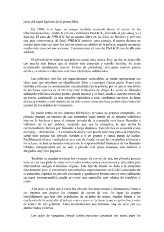 parte del papel legítimo de la prensa libre.

      En 1990, tuvo lugar un ataque también inspirado desde el sector de las
telecomunicaciones, contra la revista electrónica PHRACK, dedicada al phreaking y el
hacking. El caso de PHRACK fue un asunto clave en La Caza de Hackers y provocó
una gran controversia. Al final, PHRACK también sería cerrada, al menos durante un
tiempo, pero esta vez tanto los telecos como sus aliados de la policía, pagaron un precio
mucho más caro por sus acciones. Examinaremos el caso de PHRACK con detalle más
adelante.

      El phreaking es todavía una práctica social muy activa. Hoy en día, se desarrolla
con mucha más fuerza que el mucho más conocido y temido hacking. Se están
extendiendo rápidamente nuevas formas de phreaking, utilizando nuevos puntos
débiles, existentes en diversos servicios telefónicos sofisticados.

       Los teléfonos móviles son especialmente vulnerables; se puede reprogramar sus
chips para que muestren un identificador falso y conseguir llamar gratis. Hacer esto
también evita que la comunicación sea pinchada por la policía, por lo que el uso ilícito
de teléfonos móviles es el favorito entre traficantes de droga. La venta de llamadas
utilizando teléfonos móviles piratas, puede hacerse y se hace, desde el asiento trasero de
un coche, cambiando de una estación repetidora a otra, vendiendo servicios de larga
distancia robados y moviéndose de un lado a otro, como una loca versión electrónica del
camión de los helados del vecindario.

       Se puede entrar en los sistemas telefónicos privados de grandes compañías; los
phreaks marcan un número de una compañía local, entran en su sistema telefónico
interno, lo hackean y usan el sistema privado de la compañía para hacer llamadas a
teléfonos de la red pública, haciendo que sea la compañía, la que reciba la
correspondiente factura por llamadas a larga distancia. Esta técnica es conocida como
diverting —distracción—. La técnica de distracción puede salir muy cara a la compañía,
sobre todo porque los phreaks tienden a ir en grupos y nunca paran de hablar.
Posiblemente el peor resultado de este tipo de fraude, es que las compañías afectadas y
los telecos, se han reclamado mutuamente la responsabilidad financiera de las llamadas
robadas, enriqueciendo así, no sólo a phreaks con pocos recursos, sino también a
abogados muy bien pagados.

       También se pueden reventar los sistemas de correo de voz; los phreaks pueden
hacerse con una parte de estos sofisticados contestadores electrónicos y utilizarlos para
intercambiar códigos o técnicas ilegales. Este tipo de fraude no daña a la compañía
directamente, pero el encontrarte con cartuchos supuestamente vacíos del contestador de
tu compañía, repletos de phreaks charlando y gastándose bromas unos a otros utilizando
un argot incomprensible, puede provocar una sensación casi mística de repulsión y
terror.

     Aún peor, se sabe que a veces los phreaks han reaccionado violentamente frente a
los intentos por limpiar los sistemas de correo de voz. En lugar de aceptar
humildemente que han sido expulsados de su patio de recreo, pueden llamar a los
empleados de la compañía al trabajo —o a casa— y reclamar a voz en grito direcciones
de correo de voz gratuitas. Estas intimidaciones son tomadas muy en serio por sus
atemorizadas víctimas.

      Los actos de venganza phreak contra personas concretas son raros, pero los
 