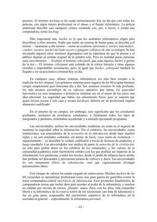 permiso. El término hacking se ha usado rutinariamente hoy en día por casi todos los
policías, con algún interés profesional en el abuso y el fraude informático. La policía
americana describe casi cualquier crimen cometido con, por, a través, o contra una
computadora, como hacking.

      Más importante aún, hacker es lo que los asaltantes informáticos eligen para
describirse a ellos mismos. Nadie que asalte un sistema de buena gana, se describe a él
mismo —raramente a ella misma— como un asaltante informático, intruso informático,
cracker, wormer, hacker del lado oscuro o gángster callejero de alta tecnología. Se han
inventado algunos otros términos degradantes con la esperanza de que la prensa y el
público dejarán el sentido original de la palabra sola. Pero en realidad pocas personas
usan esos términos. —Excluyo el término cyberpunk, que usan algunos hacker y gentes
de la ley—. El término cyberpunk está extraído de la crítica literaria y tiene algunas
extrañas e improbables resonancias, pero, al igual que hacker, cyberpunk también ha
llegado a ser un peyorativo criminal hoy en día.

      En cualquier caso, allanar sistemas informáticos era más bien extraño a la
tradición hacker original. Los primeros sistemas poco seguros de los 60 exigían bastante
cirugía simplemente para funcionar día a día. Sus usuarios invadían lo más profundo,
los más arcanos escondrijos de su software operativo por rutina. La seguridad
informática en esos tempranos y primitivos sistemas era en el mejor de los casos una
idea adicional. La seguridad que había, era enteramente física, pues se suponía que
quien tuviera acceso a este caro y arcano hardware debería ser un profesional experto
altamente cualificado.

     En el entorno de un campus, sin embargo, esto significaba que los estudiantes
graduados, asistentes de enseñanza, estudiantes, y finalmente todos los tipos de
marginados y parásitos, terminaban accediendo y a menudo ejecutando programas.

       Las universidades, incluso las universidades modernas, no están en el negocio de
mantener la seguridad sobre la información. Por el contrario, las universidades, como
instituciones, son antecedentes de la economía de la información desde hace muchos
siglos y no son entidades culturales sin ánimo de lucro, cuya razón de existencia —
supuestamente— es descubrir la verdad, codificarla a través de técnicas de erudición, y
luego enseñarla. Las universidades son medios de pasar la antorcha de la civilización,
no sólo para grabar datos en los cerebros de los estudiantes, y los valores de la
comunidad académica están fuertemente reñidos con los que podrían ser imperios de la
información. Los profesores a todos los niveles, desde el jardín de infancia hacia arriba,
han probado ser descarados y persistentes piratas de software y datos. Las universidades
no son meramente filtros de información, sino que vigorosamente divulgan
pensamientos libres.

      Este choque de valores ha estado cargado de controversia. Muchos hackers de los
60, recuerdan su aprendizaje profesional como una gran guerra de guerrillas contra la
tensa computadora-central sacerdocio de información. Esos jovencitos hambrientos de
computadoras tenían que luchar duro para acceder al poder de la informática, y muchos
no estaban por encima de ciertos, ¡Humm!, atajos. Pero, con los años, esta costumbre
liberó a la informática de la reserva estéril de los tecnócratas con bata de laboratorio y
fue en gran parte, responsable del crecimiento explosivo de la informática en la
sociedad en general —especialmente, la informática personal.

                                            - 61 -
 