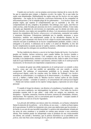 Cuando eres un hacker, son tus propias convicciones internas de tu status de élite
las que te capacitan para romper, o digamos exceder, las reglas. No es que todas las
reglas sean abandonadas. Habitualmente las reglas rotas por los hackers no son reglas
importantes —las reglas de los imbéciles, avariciosos burócratas de las compañías de
telecomunicaciones y de la estúpida plaga de los gobernantes—. Los hackers tienen sus
propias reglas, que separan el comportamiento que es cojonudo y de élite, del
comportamiento de rata, estúpido y de perdedor. Sin embargo, esas reglas, más bien no
están escritas, están forzadas por presiones de nivel y sentimientos tribales. Como todas
las reglas que dependen de convicciones no expresadas, que los demás son todos unos
buenos chavales, esas reglas son susceptibles de abuso. Los mecanismos de presión que
ejercen los compañeros del hacker, teleprocesos y el ostracismo, raramente son usados
y raramente funcionan. Calumniosas puñaladas por la espalda, amenazas y acoso
electrónico, también son ampliamente usadas en las decadentes disputas de los
intrahacker, pero raramente esto fuerza al rival a dejar la escena enteramente. La única
solución real para el problema de un hacker completamente perdedor, traidor y rata es
entregarlo a la policía. A diferencia de la mafia o el cártel de Medellín, la élite del
hacker simplemente no puede ejecutar al soplón, rastrero y alborotador en medio de sus
filas, de modo que los entregan con asombrosa frecuencia.

      No hay tradición de silencio u omertá en los bajos fondos del hacker. Los hackers
pueden ser tímidos, incluso reclusivos, pero cuando hablan, los hackers tienden a
fanfarronear, ostentar y pavonearse. Casi cualquier cosa que los hackers hacen es
invisible; si no fanfarronean, ostentan o se pavonean de ello, nadie lo sabrá. Si no tienen
nada de lo que fanfarronear, ostentar o pavonearse, entonces nadie en el underground le
reconocerá y le favorecerá con importantes cooperaciones y respeto.

      La manera de ganar una sólida reputación en el underground, es contarle a otros
hackers, cosas que solo han podido ser aprendidas con una cautela y astucia
excepcional. Sin embargo, el conocimiento prohibido es la moneda básica del
underground digital, como las conchas entre los Isleños de Trobiand. Los hackers
acumulan su conocimiento y se explayan en él obsesivamente, y lo refinan, y regatean
con él, y hablan y hablan sobre él. Muchos hackers incluso sufren de una extraña
obsesión por enseñar —extender el carácter y el conocimiento del underground digital
—. Harán esto incluso cuando no les reporte ventaja alguna y represente un serio riesgo
personal.

      Y cuando el riesgo les alcance, van directos a la enseñanza y la predicación —esta
vez a una nueva audiencia, sus interrogadores los policías—. Casi todos los hackers
arrestados cuentan todo lo que saben —todo sobre sus amigos, sus mentores, sus
discípulos— leyendas, amenazas, historias de horror, rumores de calamidades, chismes,
alucinaciones. Por supuesto, esto es conveniente para los policías —excepto cuando el
policía empieza a creer en el hacker legendario.

      Los phreaks del teléfono son únicos entre los criminales, en su buena voluntad de
llamar la atención de los policías —en la oficina, en sus casas— y darles un buen repaso
de lo que piensan. Es difícil no interpretar esto como una súplica para que los arresten, y
de hecho es un acto de una increíble temeridad. La policía está naturalmente irritada por
los actos de estos caraduras y se pondrán en camino para arrestar a esos ostentosos
idiotas. Pero también puede ser interpretado como el producto de una visión-mundial
tan elitista, tan cerrada y hermética, que la policía electrónica no es percibida como
policía, sino más bien como enemigos de los phreaks del teléfono, quienes deberían ser
                                              - 63 -
 