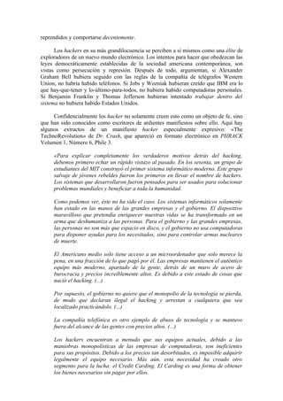reprendidos y comportarse decentemente.

      Los hackers en su más grandilocuencia se perciben a sí mismos como una élite de
exploradores de un nuevo mundo electrónico. Los intentos para hacer que obedezcan las
leyes democráticamente establecidas de la sociedad americana contemporánea, son
vistas como persecución y represión. Después de todo, argumentan, si Alexander
Graham Bell hubiera seguido con las reglas de la compañía de telégrafos Western
Union, no habría habido teléfonos. Si Jobs y Wozniak hubieran creído que IBM era lo
que hay-que-tener y lo-último-para-todos, no hubiera habido computadoras personales.
Si Benjamin Franklin y Thomas Jefferson hubieran intentado trabajar dentro del
sistema no hubiera habido Estados Unidos.

     Confidencialmente los hacker no solamente creen esto como un objeto de fe, sino
que han sido conocidos como escritores de ardientes manifiestos sobre ello. Aquí hay
algunos extractos de un manifiesto hacker especialmente expresivo: «The
TechnoRevolution» de Dr. Crash, que apareció en formato electrónico en PHRACK
Volumen 1, Número 6, Phile 3.

     «Para explicar completamente los verdaderos motivos detrás del hacking,
     debemos primero echar un rápido vistazo al pasado. En los sesenta, un grupo de
     estudiantes del MIT construyó el primer sistema informático moderno. Este grupo
     salvaje de jóvenes rebeldes fueron los primeros en llevar el nombre de hackers.
     Los sistemas que desarrollaron fueron pensados para ser usados para solucionar
     problemas mundiales y beneficiar a toda la humanidad.

     Como podemos ver, éste no ha sido el caso. Los sistemas informáticos solamente
     han estado en las manos de las grandes empresas y el gobierno. El dispositivo
     maravilloso que pretendía enriquecer nuestras vidas se ha transformado en un
     arma que deshumaniza a las personas. Para el gobierno y las grandes empresas,
     las personas no son más que espacio en disco, y el gobierno no usa computadoras
     para disponer ayudas para los necesitados, sino para controlar armas nucleares
     de muerte.

     El Americano medio solo tiene acceso a un microordenador que solo merece la
     pena, en una fracción de lo que pagó por él. Las empresas mantienen el auténtico
     equipo más moderno, apartado de la gente, detrás de un muro de acero de
     burocracia y precios increíblemente altos. Es debido a este estado de cosas que
     nació el hacking. (...)

     Por supuesto, el gobierno no quiere que el monopolio de la tecnología se pierda,
     de modo que declaran ilegal el hacking y arrestan a cualquiera que sea
     localizado practicándolo. (...)

     La compañía telefónica es otro ejemplo de abuso de tecnología y se mantuvo
     fuera del alcance de las gentes con precios altos. (...)

     Los hackers encuentran a menudo que sus equipos actuales, debido a las
     maniobras monopolísticas de las empresas de computadoras, son ineficientes
     para sus propósitos. Debido a los precios tan desorbitados, es imposible adquirir
     legalmente el equipo necesario. Más aún, esta necesidad ha creado otro
     segmento para la lucha: el Credit Carding. El Carding es una forma de obtener
     los bienes necesarios sin pagar por ellos.
 
