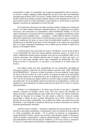 conocimiento y poder. Es remarcable, que la guerra propagandística entre la policía y
los hackers, siempre implique airadas alegaciones de que el otro lado está intentando
conseguir algo de dinero fácil. Los hackers siempre filtran de forma consistente, que los
fiscales anti-phreak intentan encontrar trabajos mejores como abogados de los telecos y
que la policía contra el crimen informático, quien después se reconvierten en muy bien
pagados, consultores de seguridad en el sector privado.

      Por lo que hace referencia al otro lado, la policía siempre compara los crímenes de
hackers con robar cabinas telefónicas mediante palancas. Las alegaciones de pérdidas
monetarias ante intrusiones en computadoras están notablemente infladas. El acto de
copiar ilícitamente un documento de una computadora, se equipara moralmente a robar
directamente a las compañías unos... —pongamos— medio millón de dólares. El intruso
informático adolescente en posesión de este documento propietario, que ciertamente no
ha sido vendido por tal suma, no tiene ni idea de donde podría venderlo y es bastante
probable que no entienda lo que tiene. No ha conseguido ni un centavo por esta felonía
pero se le sigue comparando moralmente con un ladrón que ha robado el cepillo de la
iglesia y se ha fugado a Brasil.

      La policía quiere creer que todos los hackers son ladrones. Es una acción tortuosa
y casi insoportable por parte del sistema judicial americano, poner a la gente en la
cárcel, simplemente porque quieren aprender cosas que les esta prohibido saber. En un
contexto americano, casi cualquier pretexto para el castigo, es mejor que meter a la
gente en la cárcel para proteger ciertos tipos restringidos de información. De todas
formas controlar la información, es una parte y una parcela de la lucha contra los
hackers.

      Este dilema estaba muy bien ejemplificado por las remarcables actividades de
Emmanuel Goldstein, editor de una revista impresa conocida como ‘2600: HACKER
QUATRIMESTRAL’. Goldstein se había licenciado en la universidad de Long Island,
en Nueva York en los años 70, y allí se metió e la estación de radio de la universidad.
Su creciente interés por la electrónica hizo que se desplazara a los círculos yippies de
TAP y de ahí al underground digital, donde se convirtió, según su propia confesión, en
una techno-rata. Su revista publíca técnicas de intrusión en computadoras y exploración
telefónica así como denuncias de malas actuaciones por parte de los telecos y fracasos
gubernamentales.

      Goldstein vive plácidamente y de forma muy privada en una gran y vapuleada
mansión victoriana en Setauket, Nueva York. Esta casa costera está decorada con
objetos de teleco, conglomerados de restos traídos por la marea y los típicos cacharretes
del lugar de descanso de un hippie. No está casado y sobrevive a base de comida
precocinada y relleno de pavo, comido directamente de la bolsa. Goldstein es una
persona con un encanto considerable, con un habla muy fluida, una sonrisa breve pero
desarmante y una integridad a prueba de bomba que la policía electrónica de América
encuentra genuinamente alarmante.

       Goldstein tomó su nombre —de-plume o seudónimo de un personaje de ‘1984’ de
Orwell, lo cual puede considerarse, correctamente, como un síntoma de la gravedad de
su visión sociopolítica del mundo—. Él no practica la intrusión en computadoras,
aunque defiende de forma vigorosa esas acciones, especialmente cuando se efectúan en
contra de grandes corporaciones o agencias gubernamentales. Tampoco es un ladrón,
pues desaprueba el mero robo de servicio telefónico, en favor de explorar y manipular
el sistema. La mejor forma de describirlo y comprenderlo es, como un disidente.
 