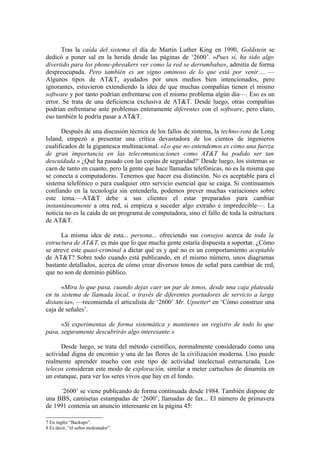 Tras la caída del sistema el día de Martin Luther King en 1990, Goldstein se
dedicó a poner sal en la herida desde las páginas de ‘2600’. «Pues sí, ha sido algo
divertido para los phone-phreakers ver como la red se derrumbaba», admitía de forma
despreocupada. Pero también es un signo ominoso de lo que está por venir.... —
Algunos tipos de AT&T, ayudados por unos medios bien intencionados, pero
ignorantes, estuvieron extendiendo la idea de que muchas compañías tienen el mismo
software y por tanto podrían enfrentarse con el mismo problema algún día—. Eso es un
error. Se trata de una deficiencia exclusiva de AT&T. Desde luego, otras compañías
podrían enfrentarse ante problemas enteramente diferentes con el software, pero claro,
eso también le podría pasar a AT&T.

      Después de una discusión técnica de los fallos de sistema, la techno-rata de Long
Island, empezó a presentar una crítica devastadora de los cientos de ingenieros
cualificados de la gigantesca multinacional. «Lo que no entendemos es cómo una fuerza
de gran importancia en las telecomunicaciones como AT&T ha podido ser tan
descuidada.» ¿Qué ha pasado con las copias de seguridad?7 Desde luego, los sistemas se
caen de tanto en cuanto, pero la gente que hace llamadas telefónicas, no es la misma que
se conecta a computadoras. Tenemos que hacer esa distinción. No es aceptable para el
sistema telefónico o para cualquier otro servicio esencial que se caiga. Si continuamos
confiando en la tecnología sin entenderla, podemos prever muchas variaciones sobre
este tema.—AT&T debe a sus clientes el estar preparados para cambiar
instantáneamente a otra red, si empieza a suceder algo extraño e impredecible—. La
noticia no es la caída de un programa de computadora, sino el fallo de toda la estructura
de AT&T.

      La misma idea de esta... persona... ofreciendo sus consejos acerca de toda la
estructura de AT&T, es más que lo que mucha gente estaría dispuesta a soportar. ¿Cómo
se atreve este quasi-criminal a dictar qué es y qué no es un comportamiento aceptable
de AT&T? Sobre todo cuando está publicando, en el mismo número, unos diagramas
bastante detallados, acerca de cómo crear diversos tonos de señal para cambiar de red,
que no son de dominio público.

      «Mira lo que pasa, cuando dejas caer un par de tonos, desde una caja plateada
en tu sistema de llamada local, o través de diferentes portadores de servicio a larga
distancia», —recomienda el articulista de ‘2600’ Mr. Upsetter8 en ‘Cómo construir una
caja de señales’.

      «Si experimentas de forma sistemática y mantienes un registro de todo lo que
pasa, seguramente descubrirás algo interesante.»

      Desde luego, se trata del método científico, normalmente considerado como una
actividad digna de encomio y una de las flores de la civilización moderna. Uno puede
realmente aprender mucho con este tipo de actividad intelectual estructurada. Los
telecos consideran este modo de exploración, similar a meter cartuchos de dinamita en
un estanque, para ver los seres vivos que hay en el fondo.

     ‘2600’ se viene publicando de forma continuada desde 1984. También dispone de
una BBS, camisetas estampadas de ‘2600’, llamadas de fax... El número de primavera
de 1991 contenía un anuncio interesante en la página 45:

7 En inglés “Backups”.
8 Es decir, “el señor molestador”.
 