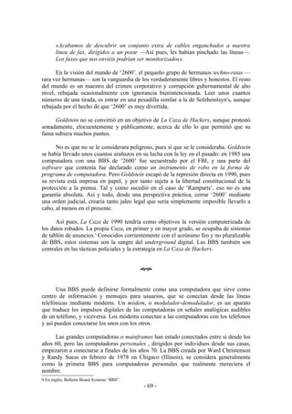 «Acabamos de descubrir un conjunto extra de cables enganchados a nuestra
       línea de fax, dirigidos a un poste —Así pues, les habían pinchado las líneas—.
       Los faxes que nos enviéis podrían ser monitorizados».

      En la visión del mundo de ‘2600’, el pequeño grupo de hermanos techno-ratas —
rara vez hermanas— son la vanguardia de los verdaderamente libres y honestos. El resto
del mundo es un maestro del crimen corporativo y corrupción gubernamental de alto
nivel, rebajada ocasionalmente con ignorancia bienintencionada. Leer unos cuantos
números de una tirada, es entrar en una pesadilla similar a la de Solzhenitsyn's, aunque
rebajada por el hecho de que ‘2600’ es muy divertida.

     Goldstein no se convirtió en un objetivo de La Caza de Hackers, aunque protestó
sonadamente, elocuentemente y públicamente, acerca de ello lo que permitió que su
fama subiera muchos puntos.

      No es que no se le considerara peligroso, pues sí que se le consideraba. Goldstein
se había llevado unos cuantos arañazos en su lucha con la ley en el pasado: en 1985 una
computadora con una BBS de ‘2600’ fue secuestrado por el FBI, y una parte del
software que contenía fue declarado como un instrumento de robo en la forma de
programa de computadora. Pero Goldstein escapó de la represión directa en 1990, pues
su revista está impresa en papel, y por tanto sujeta a la libertad constitucional de la
protección a la prensa. Tal y como sucedió en el caso de ‘Ramparts’, eso no es una
garantía absoluta. Así y todo, desde una perspectiva práctica, cerrar ‘2600’ mediante
una orden judicial, crearía tanto jaleo legal que sería simplemente imposible llevarlo a
cabo, al menos en el presente.

      Así pues, La Caza de 1990 tendría como objetivos la versión computerizada de
los datos robados. La propia Caza, en primer y en mayor grado, se ocupaba de sistemas
de tablón de anuncios.9 Conocidos corrientemente con el acrónimo feo y no pluralizable
de BBS, estos sistemas son la sangre del underground digital. Las BBS también son
centrales en las tácticas policiales y la estrategia en La Caza de Hackers.


                                             œ


      Una BBS puede definirse formalmente como una computadora que sirve como
centro de información y mensajes para usuarios, que se conectan desde las líneas
telefónicas mediante módems. Un módem, o modulador-demodulador, es un aparato
que traduce los impulsos digitales de las computadoras en señales analógicas audibles
de un teléfono, y viceversa. Los módems conectan a las computadoras con los teléfonos
y así pueden conectarse los unos con los otros.

     Las grandes computadoras o mainframes han estado conectados entre sí desde los
años 60, pero las computadoras personales , dirigidos por individuos desde sus casas,
empezaron a conectarse a finales de los años 70. La BBS creada por Ward Christenson
y Randy Suess en febrero de 1978 en Chigaco (Illinois), se considera generalmente
como la primera BBS para computadoras personales que realmente mereciera el
nombre.
9 En inglés, Bulletin Board Systems “BBS”.
                                             - 69 -
 