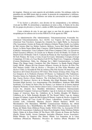 de imaginar. Abarcan un vasto espectro de actividades sociales. Sin embargo, todos los
miembros de una BBS tienen algo en común: la posesión de computadoras y teléfonos.
Naturalmente, computadoras y teléfonos son temas de conversación en casi cualquier
BBS.

      Y los hackers y phreakers, esos devotos de las computadoras y los teléfonos,
viven por las BBS. Se arremolinan y reproducen en torno a ellas. A finales de los años
80, los grupos de phreakers y hackers, unidos en BBS, han proliferado fantásticamente.

      Como evidencia de esto, lo que aquí sigue es una lista de grupos de hackers
recopilada por los editores de la revista PHRACK el 8 de agosto de 1988.

      La Administración (The Administration). Telecomunicaciones Avanzadas Inc.
(Advanced Telecommunications, Inc.) ALIAS. Los Viajeros del Tono Americano
(American Tone Travelers). Anarquía Inc. (Anarchy Inc.) Apple Mafia. La Asociación
(The Association). Gremio de Piratas del Atlántico (Atlantic Pirates Guild). Los Jodidos
de Mal Asiento (Bad Ass Mother Fuckers). Bellcore. Fuerza Bell Shock (Bell Shock
Force). La Bolsa Negra (Black Bag). Camorra. C&M Productions. Católicos Anónimos
(Catholics Anonymous). Caos Computer Club (Chaos Computer Club). Los Ejecutivos
(Chief Executive Officers). El Círculo de la Muerte (Circle Of Death). El Círculo de
Deneb (Circle Of Deneb). Club X. Coalición de Piratas de Alta Tecnología (Coalition of
Hi-Tech Pirates). De Costa a Costa (Coast-To-Coast). Informática Corrupta (Corrupt
Computing). El Culto a la Vaca Muerta (Cult Of The Dead Cow). Venganzas a Medida
(Custom Retaliations). Daño, Inc. (Damage Inc.). D&B Communications. La banda
Dange (The Dange Gang). Cazadores Dec (Dec Hunters). La Banda Digital (Digital
Gang). DPAK. Alianza del Este (Eastern Alliance). Gremio de Hackers de Élite (The
Elite Hackers Guild). Club de Hackers y Phreakers de Élite (Elite Phreakers and
Hackers Club). La Sociedad de Élite de América (The Elite Society Of America.). EPG.
Ejecutivos del Crimen (Executives Of Crime). Élite Extasis (Extasyy Elite). Fargo 4A.
Los Granjeros de la Perdición (Farmers Of Doom). La Federación (The Federation).
Nosotros Somos los Federales (Feds R Us.). Primera Clase (First Class). Five O. Five
Star. Fuerza Hackers (Force Hackers). The 414s.Hack-A-Trip. Hackers de América
(Hackers Of America). Hackers de la Montaña Alta (High Mountain Hackers). Alta
Sociedad (High Society). Los Autoestopistas (The Hitchhikers). Sindicato IBM (IBM
Syndicate). Los Piratas de Hielo (The Ice Pirates). Los Señores de la Guerra Imperial
(Imperial Warlords). Círculo Interior (Inner Circle). Círculo Interior II (Inner Circle II).
Locura Inc. (Insanity Inc.). Bandidos Informáticos Alternativos Internacionales
(International Computer Underground Bandits). Liga de la Justicia de América (Justice
League of America). Kaos Inc. Caballeros de la Sombra (Knights Of Shadow).
Caballeros de la Tabla Redonda (Knights Of The Round Table). Liga de Adeptos
(League Of Adepts). Legión del Mal (Legion Of Doom). Legión de Hackers (Legion Of
Hackers). Señores del Caos (Lords Of Chaos). Laboratorios Lunáticos Unlimited
(Lunatic Labs, Unlimited). Maestros Hackers (Master Hackers). MAD! Los
Merodeadores (The Marauders). MD/PhD. Comunicaciones Metálicas, Inc. (Metal
Communications, Inc.). MetalliBashers, Inc. MBI. Metro Communications. Gremio de
Piratas del Medio Oeste (Midwest Pirates Guild). NASA Elite. La Asociación OTAN
(The NATO Association). Caballeros de Neón (Neon Knights). Orden Nihilista (Nihilist
Order). Orden de la Rosa (Order Of The Rose). OSS. Gremio de Piratas del Pacífico
(Pacific Pirates Guild). Acceso Fantasma Asociados (Phantom Access Associates).
PHido PHreaks. La Empresa (The Phirm). Phlash. Los Fantasmas de la Línea
Telefónica (PhoneLine Phantoms). Phreakers de América (Phone Phreakers Of
                                           - 73 -
 