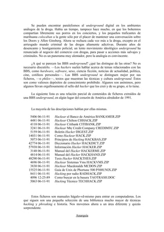 Se pueden encontrar paralelismos al underground digital en los ambientes
análogos de la droga. Había un tiempo, tampoco hace mucho, en que los bohemios
compartían libremente sus porros en los conciertos, y los pequeños traficantes de
marihuana colocaban a la gente sólo por el placer de mantener una conversación sobre
los Doors y Allen Ginsberg. Ahora se rechaza cada vez más a la droga, excepto en el
arriesgado mundo criminal de las drogas altamente adictivas. Durante años de
desencanto y hostigamiento policial, un lento movimiento ideológico underground ha
renunciado al negocio del comercio con drogas, para pasar a acciones más salvajes y
criminales. No es un panorama muy alentador, pero la analogía es convincente.

      ¿A qué se parecen las BBS underground? ¿qué las distingue de las otras? No es
necesario discutirlo. —Los hackers suelen hablar acerca de temas relacionados con las
BBS, como hardware, software, sexo, ciencia ficción, noticias de actualidad, política,
cine, cotilleos personales—. Las BBS underground se distinguen mejor por sus
ficheros, —o philes—, textos que muestran las técnicas y cultura underground. Éstos
son como valiosos depósitos de conocimiento prohibido. Algunos son anónimos, pero
algunos llevan orgullosamente el sello del hacker que los creó y de su grupo, si lo tiene.

     La siguiente lista es una relación parcial de contenidos de ficheros extraídos de
una BBS underground, en algún lugar del corazón de América alrededor de 1991.


     La mayoría de las descripciones hablan por ellas mismas.

    5406 06-11-91       Hackear el Banco de América BANKAMER.ZIP
    4481 06-11-91       Hackear Chilton CHHACK.ZIP
    4118 06-11-91       Hackear Citibank CITIBANK.ZIP
    3241 06-11-91       Hackear Mtc Credit Company CREDIMTC.ZIP
    5159 06-11-91       Boletín Hacker DIGEST.ZIP
   14031 06-11-91       Como Hackear HACK.ZIP
    5073 06-11-91       Principios de Hacking HACKBAS.ZIP
   42774 06-11-91       Diccionario Hacker HACKDICT.ZIP
   57938 06-11-91       Información Hacker HACKER.ZIP
    3148 06-11-91       Manual del Hacker HACKERME.ZIP
    4814 06-11-91       Manual del Hacker HACKHAND.ZIP
   48290 06-11-91       Tesis Hacker HACKTHES.ZIP
    4696 06-11-91       Hackear Sistemas Vms HACKVMS.ZIP
    3830 06-11-91       Hackear Macdonalds MCDON.ZIP
   15525 06-11-91       Guía de Unix de Phortune 500 P500UNIX.ZIP
    8411 06-11-91       Hacking por radio RADHACK.ZIP
    4096 12-25-89       Como buscar en la basura TAOTRASH.DOC
    5063 06-11-91       Hacking Técnico TECHHACK.ZIP



      Estos ficheros son manuales hágalo-vd-mismo para entrar en computadoras. Los
que siguen son una pequeña selección de una biblioteca mucho mayor de técnicas
hacking y phreaking e historia. Nos movemos ahora a un área diferente y quizás
sorprendente.

                                        Anarquía
 