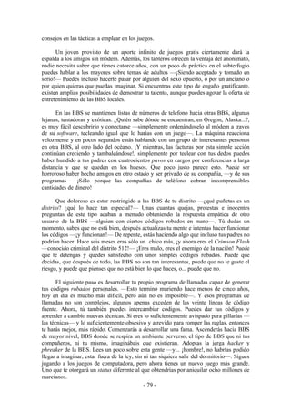 consejos en las tácticas a emplear en los juegos.

      Un joven provisto de un aporte infinito de juegos gratis ciertamente dará la
espalda a los amigos sin módem. Además, los tableros ofrecen la ventaja del anonimato,
nadie necesita saber que tienes catorce años, con un poco de práctica en el subterfugio
puedes hablar a los mayores sobre temas de adultos —¡Siendo aceptado y tomado en
serio!— Puedes incluso hacerte pasar por alguien del sexo opuesto, o por un anciano o
por quien quieras que puedas imaginar. Si encuentras este tipo de engaño gratificante,
existen amplias posibilidades de demostrar tu talento, aunque puedes agotar la oferta de
entretenimiento de las BBS locales.

      En las BBS se mantienen listas de números de teléfono hacia otras BBS, algunas
lejanas, tentadoras y exóticas. ¿Quién sabe dónde se encuentran, en Oregon, Alaska...?,
es muy fácil descubrirlo y conectarse —simplemente ordenándoselo al módem a través
de su software, tecleando igual que lo harías con un juego—. La máquina reacciona
velozmente y en pocos segundos estás hablando con un grupo de interesantes personas
en otra BBS, al otro lado del océano. ¡Y mientras, las facturas por esta simple acción
continúan creciendo y tambaleándose!, simplemente por teclear con tus dedos puedes
haber hundido a tus padres con cuatrocientos pavos en cargos por conferencias a larga
distancia y que se queden en los huesos. Que poco justo parece esto. Puede ser
horroroso haber hecho amigos en otro estado y ser privado de su compañía, —y de sus
programas— ¡Sólo porque las compañías de teléfono cobran incomprensibles
cantidades de dinero!

       Que doloroso es estar restringido a las BBS de tu distrito —¿qué puñetas es un
distrito? ¿qué lo hace tan especial?— Unas cuantas quejas, protestas e inocentes
preguntas de este tipo acaban a menudo obteniendo la respuesta empática de otro
usuario de la BBS —alguien con ciertos códigos robados en mano—. Tú dudas un
momento, sabes que no está bien, después actualizas tu mente e intentas hacer funcionar
los códigos —¡y funcionan!— De repente, estás haciendo algo que incluso tus padres no
podrían hacer. Hace seis meses eras sólo un chico más, ¡y ahora eres el Crimson Flash
—conocido criminal del distrito 512!— ¡Eres malo, eres el enemigo de la nación! Puede
que te detengas y quedes satisfecho con unos simples códigos robados. Puede que
decidas, que después de todo, las BBS no son tan interesantes, puede que no te guste el
riesgo, y puede que pienses que no está bien lo que haces, o... puede que no.

       El siguiente paso es desarrollar tu propio programa de llamadas capaz de generar
tus códigos robados personales. —Esto terminó muriendo hace menos de cinco años,
hoy en día es mucho más difícil, pero aún no es imposible—. Y esos programas de
llamadas no son complejos, algunos apenas exceden de las veinte líneas de código
fuente. Ahora, tú también puedes intercambiar códigos. Puedes dar tus códigos y
aprender a cambio nuevas técnicas. Si eres lo suficientemente avispado para pillarlas —
las técnicas— y lo suficientemente obsesivo y atrevido para romper las reglas, entonces
te harás mejor, más rápido. Comenzarás a desarrollar una fama. Ascenderás hacia BBS
de mayor nivel, BBS donde se respira un ambiente perverso, el tipo de BBS que ni tus
compañeros, ni tu mismo, imaginábais que existieran. Adoptas la jerga hacker y
phreaker de la BBS. Lees un poco sobre esta gente —y... ¡hombre!, no habrías podido
llegar a imaginar, estar fuera de la ley, sin ni tan siquiera salir del dormitorio—. Sigues
jugando a los juegos de computadora, pero ahora tienes un nuevo juego más grande.
Uno que te otorgará un status diferente al que obtendrías por aniquilar ocho millones de
marcianos.
                                              - 79 -
 
