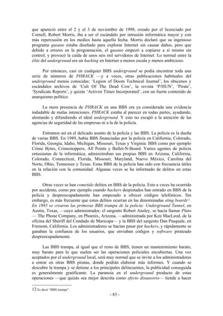 que apareció entre el 2 y el 3 de noviembre de 1998, creado por el licenciado por
Cornell, Robert Morris, iba a ser el escándalo por intrusión informática mayor y con
más repercusión en los medios hasta aquella fecha. Morris declaró que su ingenioso
programa gusano estaba diseñado para explorar Internet sin causar daños, pero que
debido a errores en la programación, el gusano empezó a copiarse a sí mismo sin
control, y provocó la caída de unos seis mil servidores de Internet. Lo normal entre la
élite del underground era un hacking en Internet a menos escala y menos ambicioso.

      Por entonces, casi en cualquier BBS underground se podía encontrar toda una
serie de números de PHRACK —y a veces, otras publicaciones habituales del
underground menos conocidas: ‘Legion of Doom Technical Journal’, los obscenos y
escándalos archivos de ‘Cult Of The Dead Cow’, la revista ‘P/HUN’, ‘Pirate’,
‘Syndicate Reports’, y quizás ‘Activist Times Incorporated’, con un fuerte contenido de
anarquismo político.

      La mera presencia de PHRACK en una BBS era ya considerada una evidencia
indudable de malas intenciones. PHRACK estaba al parecer en todas partes, ayudando,
alentando y difundiendo el ideal underground. Y esto no escapó a la atención de las
agencias de seguridad de las empresas ni a la de la policía.

      Entramos así en el delicado asunto de la policía y las BBS. La policía es la dueña
de varias BBS. En 1989, había BBS financiadas por la policía en California, Colorado,
Florida, Georgia, Idaho, Michigan, Missouri, Texas y Virginia: BBS como por ejemplo
Crime Bytes, Crimestoppers, All Points y Bullet-N-Board. Varios agentes de policía
entusiastas de la informática, administraban sus propias BBS en Arizona, California,
Colorado, Connecticut, Florida, Missouri, Maryland, Nuevo México, Carolina del
Norte, Ohio, Tennessee y Texas. Estas BBS de la policía han sido con frecuencia útiles
en la relación con la comunidad. Algunas veces se ha informado de delitos en estas
BBS.

      Otras veces se han cometido delitos en BBS de la policía. Esto a veces ha ocurrido
por accidente, como por ejemplo cuando hackers despistados han entrado en BBS de la
policía y despreocupadamente han empezado a ofrecer códigos telefónicos. Sin
embargo, es más frecuente que estos delitos ocurran en las denominadas sting boards12.
En 1985 se crearon las primeras BBS trampa de la policía: Underground Tunnel, en
Austin, Texas, —cuyo administrador, el sargento Robert Ansley, se hacía llamar Pluto
— The Phone Company, en Phoenix, Arizona, —administrada por Ken MacLeod, de la
oficina del Sheriff del Condado de Maricopa— y la BBS del sargento Dan Pasquale, en
Fremont, California. Los administradores se hacían pasar por hackers, y rápidamente se
ganaban la confianza de los usuarios, que enviaban códigos y software pirateado
despreocupadamente.

      Las BBS trampa, al igual que el resto de BBS, tienen un mantenimiento barato,
muy barato para lo que suelen ser las operaciones policiales encubiertas. Una vez
aceptados por el underground local, será muy normal que se invite a los administradores
a entrar en otras BBS piratas, donde podrán elaborar más informes. Y cuando se
descubre la trampa y se detiene a los principales delincuentes, la publicidad conseguida
es generalmente gratificante. La paranoia en el underground producto de estas
operaciones —que quizás sea mejor descrita como efecto disuasorio— tiende a hacer

12 Es decir “BBS trampa”.
                                           - 83 -
 