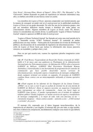 Gary Seven14, Kerrang Khan, Master of Impact15, Silver SPy16, The Marauder17 y The
Videosmith18, habían alcanzado un grado de experiencia en intrusión informática muy
alto y se habían convertido en una fuerza a tener en cuenta.

      Los miembros de Legion of Doom parecían comprender casi instintivamente, que
la manera de conseguir un poder real en el underground era la publicidad encubierta.
Legion of Doom era un grupo descarado. No sólo fue uno de los primeros grupos, sino
que sus miembros dedicaron mucho tiempo a distribuir por todas partes sus
conocimientos ilícitos. Algunos miembros de Legion of Doom, como The Mentor,
incluso lo consideraban una misión divina. La publicación ‘Legion of Doom Technical
Journal’ empezó a aparecer en BBS de todo el underground.

      ‘Legion of Doom Technical Journal’ fue llamado así como una cruel parodia de la
vieja y honorable revista ‘AT&T Technical Journal’. El contenido de ambas
publicaciones era muy similar —buena parte de él procedente de revistas de distribución
pública y de discusiones de la comunidad de ingenieros de telecomunicaciones—. Y el
estilo de Legion of Doom hacía que incluso la información más inocua pareciera
siniestra; un escándalo; y peligro claro y real.

      Para ver por qué ocurría esto, veamos los siguientes párrafos imaginarios como
experimento.

       (A) «W. Fred Brown, Vicepresidente de Desarrollo Técnico Avanzado de AT&T,
       habló el 8 de mayo ante una audiencia en Washington de la Administración
       Nacional para las Telecomunicaciones y la Información (NTIA) sobre el proyecto
       GARDEN de Bellcore. GARDEN (Red Electrónica Distribuida Remota
       Automática y Generalizada) es una herramienta de programación de centrales de
       conmutación que hace posible desarrollar nuevos servicios de
       telecomunicaciones, incluyendo espera y transferencia de mensajes configurable,
       desde cualquier terminal con teclado, en segundos. El prototipo de GARDEN
       combina líneas centrex con un minicomputador utilizando el sistema operativo
       UNIX.»

       (B) «Flash urgente de los informes de los Gángsters de las Líneas Centrex:
       ¡D00dz19, no os vais a creer lo que se acaban de inventar los de esta mierda de
       GARDEN de Bellcore! Ahora ni siquiera necesitas un asqueroso Commodore
       para reprogramar un enlace de conmutación —basta con hacer login en
       GARDEN como técnico, ¡Y puedes reprogramarlo con el teclado de cualquier
       teléfono público! Puedes asignarte a ti mismo servicios de espera y transferencia
       de mensajes configurable, y lo mejor de todo, todo esto funciona en las —
       claramente inseguras— líneas centrex usando —atención a esto— ¡UNIX normal
       y corriente! ¡Ja, ja ja!»

      El mensaje (A), expresado con el típico lenguaje tecno-burocrático, da la
impresión de ser aburrido y casi ilegible. El mensaje (B), por otro lado, es algo terrible,
una clara evidencia de conspiración, decididamente cualquier cosa menos lo que debería
14 “Gary Siete”.
15 “Amo/Señor del impacto”.
16 “Espía de plata”.
17 “El Intruso”.
18 “El Videocerrajero”.
19 Transcripción en jerga hacker de la expresión americana “dudes”, que podríamos traducir por “tíos”.
                                                        - 85 -
 
