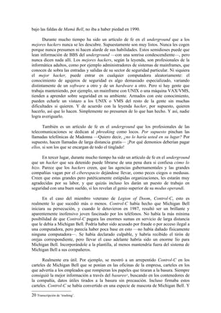 bajo las faldas de Mamá Bell, no iba a haber piedad en 1990.

       Durante mucho tiempo ha sido un artículo de fe en el underground que a los
mejores hackers nunca se les descubre. Supuestamente son muy listos. Nunca les cogen
porque nunca presumen ni hacen alarde de sus habilidades. Estos semidioses puede que
lean información de BBS del underground —con una sonrisa condescendiente—, pero
nunca dicen nada allí. Los mejores hackers, según la leyenda, son profesionales de la
informática adultos, como por ejemplo administradores de sistemas de mainframes, que
conocen de sobra las entradas y salidas de su sector de seguridad particular. Ni siquiera
el mejor hacker, puede entrar en cualquier computadora aleatoriamente: el
conocimiento de agujeros de seguridad es algo demasiado especializado, variando
distintamente de un software a otro y de un hardware a otro. Pero si hay gente que
trabaja manteniendo, por ejemplo, un mainframe con UNIX o una máquina VAX/VMS,
tienden a aprender sobre seguridad en su ambiente. Armados con este conocimiento,
pueden echarle un vistazo a los UNIX o VMS del resto de la gente sin muchas
dificultades si quieren. Y de acuerdo con la leyenda hacker, por supuesto, quieren
hacerlo, así que lo hacen. Simplemente no presumen de lo que han hecho. Y así, nadie
logra averiguarlo.

       También es un artículo de fe en el underground que los profesionales de las
telecomunicaciones se dedican al phreaking como locos. Por supuesto pinchan las
llamadas telefónicas de Madonna —Quiero decir, ¿no lo haría usted en su lugar? Por
supuesto, hacen llamadas de larga distancia gratis— ¡Por qué demonios deberían pagar
ellos, si son los que se encargan de todo el tinglado!

      En tercer lugar, durante mucho tiempo ha sido un artículo de fe en el underground
que un hacker que sea detenido puede librarse de una pena dura si confiesa cómo lo
hizo. Parece que los hackers creen, que las agencias gubernamentales y las grandes
compañías vagan por el ciberespacio dejándose llevar, como peces ciegos o medusas.
Creen que estas grandes pero patéticamente estúpidas organizaciones, les estarán muy
agradecidas por su labor, y que quizás incluso les darán un puesto de trabajo en
seguridad con una buen sueldo, si les revelan el genio superior de su modus operandi.

      En el caso del miembro veterano de Legion of Doom, Control-C, esto es
realmente lo que sucedió más o menos. Control-C había hecho que Michigan Bell
iniciara su persecución, y cuando le detuvieron en 1987, resultó ser un brillante y
aparentemente inofensivo joven fascinado por los teléfonos. No había la más mínima
posibilidad de que Control-C pagara las enormes sumas en servicio de larga distancia
que le debía a Michigan Bell. Podría haber sido acusado por fraude o por acceso ilegal a
una computadora, pero parecía haber poca base en esto —no había dañado físicamente
ninguna computadora—. Se había declarado culpable, y habría recibido el tirón de
orejas correspondiente, pero llevar el caso adelante habría sido un enorme lío para
Michigan Bell. Incorporándole a la plantilla, al menos mantendría fuera del sistema de
Michigan Bell a sus compañeros.

      Realmente era útil. Por ejemplo, se mostró a un arrepentido Control-C en los
carteles de Michigan Bell que se ponían en las oficinas de la empresa, carteles en los
que advertía a los empleados que rompieran los papeles que tiraran a la basura. Siempre
consiguió la mejor información a través del basureo , buscando en los contenedores de
                                                     20


la compañía, datos útiles tirados a la basura sin precaución. Incluso firmaba estos
carteles. Control-C se había convertido en una especie de mascota de Michigan Bell. Y

20 Transcripción de ‘trashing’.
 