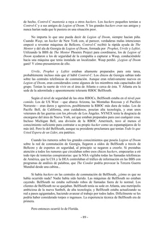 de hecho, Control-C mantenía a raya a otros hackers. Los hackers pequeños temían a
Control-C y a sus amigos de Legion of Doom. Y los grandes hackers eran sus amigos y
nunca harían nada que le pusiera en una situación peor.

      No importa lo que uno pueda decir de Legion of Doom, siempre hacían piña.
Cuando Wasp, un hacker de New York con, al parecer, verdaderas malas intenciones
empezó a reventar máquinas de Bellcore, Control-C recibió la rápida ayuda de The
Mentor y del ala de Georgia de Legion of Doom, formada por Prophet, Urvile y Leftist.
Utilizando la BBS de The Mentor Phoenix Project para coordinarse, los de Legion of
Doom ayudaron a los de seguridad de la compañía a capturar a Wasp, conduciéndole
hacia una máquina que tenía instalada un localizador. Wasp perdió. ¡Legion of Doom
ganó! Y cómo presumieron de ello.

      Urvile, Prophet y Leftist estaban altamente preparados para esta tarea,
probablemente incluso más que el hábil Control-C. Los chicos de Georgia sabían todo
sobre las centrales telefónicas de conmutación. Aunque eran relativamente nuevos en
Legion of Doom, eran considerados como algunos de los miembros más capacitados del
grupo. Tenían la suerte de vivir en el área de Atlanta o cerca de ésta. Y Atlanta era la
sede de la adormilada y aparentemente tolerante RBOC BellSouth.

      Según el nivel de seguridad de las otras RBOCs, BellSouth estaba en el nivel pan
comido. Los de US West —que abarca Arizona, las Montañas Rocosas y el Pacífico
Noroeste— eran duros y agresivos, posiblemente la RBOC más dura de todas. Los de
Pacific Bell, de California, eran cuidadosos, poseían alta tecnología, y eran unos
veteranos de las guerras con los phreaks de Los Ángeles. NYNEX tenía la desgracia de
encargarse del área de Nueva York, así que estaban preparados para casi cualquier cosa.
Incluso Michigan Bell, una división de la RBOC Ameritech, tuvo al menos el
conocimiento suficiente para contratar a su propio hacker como un espantapájaros de lo
más útil. Pero lo del BellSouth, aunque su presidente proclamara que tenían Todo lo que
Usted Espera de un Líder, era patético.

      Cuando los rumores sobre los grandes conocimientos que poseía Legion of Doom
sobre la red de conmutación de Georgia, llegaron a oídos de BellSouth a través de
Bellcore y de expertos en seguridad, al principio se negaron a creerlo. Si prestabas
atención a todos los rumores que circulaban sobre esos chicos hackers, empezarías a oír
todo tipo de tonterías conspiratorias: que la NSA vigilaba todas las llamadas telefónicas
de América, que la CIA y la DEA controlaban el tráfico de información en las BBS con
programas de análisis de palabras, que The Condor podría provocar la Tercera Guerra
Mundial desde una cabina...

      Si había hackers en las centrales de conmutación de BellSouth, ¿cómo es que no
había ocurrido nada? Nadie había sido herido. Las máquinas de BellSouth no estaban
cayendo. BellSouth no estaba sufriendo robos de llamadas fuera de lo normal. Los
clientes de BellSouth no se quejaban. BellSouth tenía su sede en Atlanta, una metrópolis
ambiciosa de la nueva Sunbelt, de alta tecnología; y BellSouth estaba actualizando su
red a pasos agigantados, haciendo avanzar el trabajo por todos lados. Difícilmente se les
podría haber considerado torpes o ingenuos. La experiencia técnica de BellSouth era de
primera.

     Pero entonces ocurrió lo de Florida.

                                            - 89 -
 