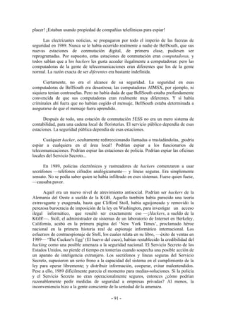placer! ¡Estaban usando propiedad de compañías telefónicas para espiar!

      Las electrizantes noticias, se propagaron por todo el imperio de las fuerzas de
seguridad en 1989. Nunca se le había ocurrido realmente a nadie de BellSouth, que sus
nuevas estaciones de conmutación digital, de primera clase, pudiesen ser
reprogramadas. Por supuesto, estas estaciones de conmutación eran computadoras, y
todos sabían que a los hackers les gusta acceder ilegalmente a computadoras: pero las
computadoras de la gente de telecomunicaciones eran diferentes que los de la gente
normal. La razón exacta de ser diferentes era bastante indefinida.

      Ciertamente, no era el alcance de su seguridad. La seguridad en esas
computadoras de BellSouth era desastrosa; las computadoras AIMSX, por ejemplo, ni
siquiera tenían contraseñas. Pero no había duda de que BellSouth estaba profundamente
convencida de que sus computadoras eran realmente muy diferentes. Y si había
criminales ahí fuera que no habían cogido el mensaje, BellSouth estaba determinada a
asegurarse de que el mensaje fuera aprendido.

      Después de todo, una estación de conmutación 5ESS no era un mero sistema de
contabilidad, para una cadena local de floristerías. El servicio público dependía de esas
estaciones. La seguridad pública dependía de esas estaciones.

      Cualquier hacker, ocultamente redireccionando llamadas o trasladándolas, ¡podría
espiar a cualquiera en el área local! Podrían espiar a los funcionarios de
telecomunicaciones. Podrían espiar las estaciones de policía. Podrían espiar las oficinas
locales del Servicio Secreto...

      En 1989, policías electrónicos y rastreadores de hackers comenzaron a usar
secráfonos —teléfonos cifrados analógicamente— y líneas seguras. Era simplemente
sensato. No se podía saber quien se había infiltrado en esos sistemas. Fuese quien fuese,
—causaba pavor.

      Aquél era un nuevo nivel de atrevimiento antisocial. Podrían ser hackers de la
Alemania del Oeste a sueldo de la KGB. Aquello también había parecido una teoría
extravagante y exagerada, hasta que Clifford Stoll, había aguijoneado y removido la
perezosa burocracia de imposición de la ley en Washington, para investigar un acceso
ilegal informático, que resultó ser exactamente eso —¡Hackers, a sueldo de la
KGB!—. Stoll, el administrador de sistemas de un laboratorio de Internet en Berkeley,
California, acabó en la primera página del ‘New York Times’, proclamado héroe
nacional en la primera historia real de espionaje informático internacional. Los
esfuerzos de contraespionaje de Stoll, los cuales relata en su libro, —éxito de ventas en
1989— ‘The Cuckoo's Egg’ (El huevo del cuco), habían restablecido la credibilidad del
hacking como una posible amenaza a la seguridad nacional. El Servicio Secreto de los
Estados Unidos, no pierde el tiempo en tonterías cuando sospecha una posible acción de
un aparato de inteligencia extranjero. Los secráfonos y líneas seguras del Servicio
Secreto, supusieron un serio freno a la capacidad del sistema en el cumplimiento de la
ley para operar libremente; y distribuir información, cooperar, evitar malentendidos.
Pese a ello, 1989 difícilmente parecía el momento para medias-soluciones. Si la policía
y el Servicio Secreto no eran operacionalmente seguros, entonces ¿cómo podrían
razonablemente pedir medidas de seguridad a empresas privadas? Al menos, la
inconveniencia hizo a la gente consciente de la seriedad de la amenaza.

                                           - 91 -
 