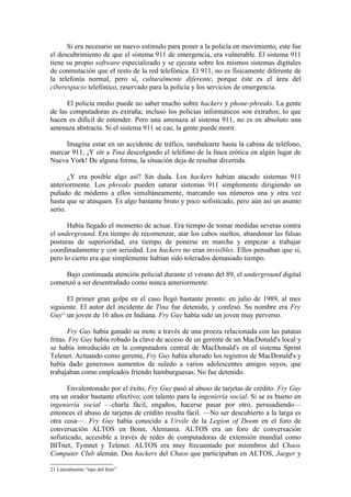 Si era necesario un nuevo estimulo para poner a la policía en movimiento, este fue
el descubrimiento de que el sistema 911 de emergencia, era vulnerable. El sistema 911
tiene su propio software especializado y se ejecuta sobre los mismos sistemas digitales
de conmutación que el resto de la red telefónica. El 911, no es físicamente diferente de
la telefonía normal, pero sí, culturalmente diferente, porque éste es el área del
ciberespacio telefónico, reservado para la policía y los servicios de emergencia.

      El policía medio puede no saber mucho sobre hackers y phone-phreaks. La gente
de las computadoras es extraña; incluso los policías informáticos son extraños; lo que
hacen es difícil de entender. Pero una amenaza al sistema 911, no es en absoluto una
amenaza abstracta. Si el sistema 911 se cae, la gente puede morir.

     Imagina estar en un accidente de tráfico, tambalearte hasta la cabina de teléfono,
marcar 911, ¡Y oír a Tina descolgando el teléfono de la línea erótica en algún lugar de
Nueva York! De alguna forma, la situación deja de resultar divertida.

       ¿Y era posible algo así? Sin duda. Los hackers habían atacado sistemas 911
anteriormente. Los phreaks pueden saturar sistemas 911 simplemente dirigiendo un
puñado de módems a ellos simultáneamente, marcando sus números una y otra vez
hasta que se atasquen. Es algo bastante bruto y poco sofisticado, pero aún así un asunto
serio.

      Había llegado el momento de actuar. Era tiempo de tomar medidas severas contra
el underground. Era tiempo de recomenzar, atar los cabos sueltos, abandonar las falsas
posturas de superioridad, era tiempo de ponerse en marcha y empezar a trabajar
coordinadamente y con seriedad. Los hackers no eran invisibles. Ellos pensaban que sí,
pero lo cierto era que simplemente habían sido tolerados demasiado tiempo.

    Bajo continuada atención policial durante el verano del 89, el underground digital
comenzó a ser desentrañado como nunca anteriormente.

      El primer gran golpe en el caso llegó bastante pronto: en julio de 1989, al mes
siguiente. El autor del incidente de Tina fue detenido, y confesó. Su nombre era Fry
Guy21 un joven de 16 años en Indiana. Fry Guy había sido un joven muy perverso.

       Fry Guy había ganado su mote a través de una proeza relacionada con las patatas
fritas. Fry Guy había robado la clave de acceso de un gerente de un MacDonald's local y
se había introducido en la computadora central de MacDonald's en el sistema Sprint
Telenet. Actuando como gerente, Fry Guy había alterado los registros de MacDonald's y
había dado generosos aumentos de suledo a varios adolescentes amigos suyos, que
trabajaban como empleados friendo hamburguesas. No fue detenido.

       Envalentonado por el éxito, Fry Guy pasó al abuso de tarjetas de crédito. Fry Guy
era un orador bastante efectivo; con talento para la ingeniería social. Si se es bueno en
ingeniería social —charla fácil, engaños, hacerse pasar por otro, persuadiendo—
entonces el abuso de tarjetas de crédito resulta fácil. —No ser descubierto a la larga es
otra cosa—. Fry Guy había conocido a Urvile de la Legion of Doom en el foro de
conversación ALTOS en Bonn, Alemania. ALTOS era un foro de conversación
sofisticado, accesible a través de redes de computadoras de extensión mundial como
BITnet, Tymnet y Telenet. ALTOS era muy frecuentado por miembros del Chaos
Computer Club alemán. Dos hackers del Chaos que participaban en ALTOS, Jaeger y

21 Literalmente “tipo del freir”
 