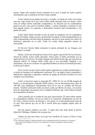 pistola. Según más extraños fueron entrando en la casa, el padre de Leftist asumió,
naturalmente, que se trataba de un robo a mano armada.

      Como muchos de los padres de hackers, el padre y la madre de Leftist solo tenían
una muy vaga noción de lo que Leftist había estado haciendo todo ese tiempo. Leftist
tenía un trabajo diurno reparando computadoras. Su obsesión por las computadoras
parecía un poco rara, pero en absoluto dañina, e incluso destinada a terminar en una
bien pagada carrera. La repentina y abrumadora incursión dejó traumatizados a los
padres de Leftist.

       Leftist había estado tomando un par de jarras de margarita con los compañeros
después del trabajo. Según sus pies, anestesiados de tequila, le iban transportando por la
calle, transportando una bolsa llena de disquetes, advirtió un gran número de coches sin
distintivos aparcados en su calle. Todos los coches tenían pequeñas antenas de
microondas.

      El Servicio Secreto había arrancado la puerta principal de sus bisagras casi
aplastando a su madre.

       Dentro, Leftist fue arrestado por James Cool, agente especial del Servicio Secreto,
oficina de Atlanta. Leftist estaba alucinado. Nunca antes se había encontrado con un
agente del Servicio Secreto. No podía imaginar que hubiera hecho algo que mereciera la
atención federal. Él siempre había creído que si sus actividades llegaban a ser
intolerables, uno de sus contactos en seguridad telefónica le haría una llamada privada y
le diría que lo dejase.

      Pero lo cierto era que Leftist estaba siendo registrado por curtidos profesionales, y
su bolsa de disquetes era rápidamente confiscada. Él y sus padres fueron conducidos a
habitaciones separadas y esposados, mientras un equipo de oficiales buscaba en la casa
cualquier cosa electrónica.

      Leftist se horrorizó según su atesorado PC , IBM AT con sus 40 Mb (megas) de
                                                                23


RAM y su recientemente comprado 80386 clónico, con un descomunal disco duro de
100 Mb, eran rápidamente transportados fuera de la casa en custodia del Servicio
Secreto. También confiscaron todos sus discos, todas sus libretas de notas, y un enorme
botín de desgastados documentos de la compañía telefónica que Leftist había rescatado
de contenedores de basura.

      Leftist pensaba que se trataba de una gran equivocación. Él nunca había entrado
en computadoras militares. No era un espía ni un comunista. Simplemente era uno de
los viejos y buenos hackers de Georgia, y solo quería ver a toda aquella gente fuera de
su casa. Pero parecía que eso no iba a ocurrir hasta que aceptase alguna clase de
acuerdo.

      De esta manera colaboró con ellos. Y según diría más tarde desde la prisión
federal de Talladega, Alabama, fue un gran error.

       Atlanta era una zona única, en la que tres miembros de Legion of Doom vivían
23 PC, (Personal Computer). También traducido como computadora personal (en femenino). En Europa se
  suele traducir por Ordenador Personal. En esta traducción, el término computadora, hemos decidido
  mantenerlo.
                                                       - 99 -
 