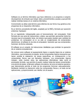 Software
Software es un término informático que hace referencia a un programa o conjunto
de programas de cómputo que incluye datos, procedimientos y pautas y que permite
realizar distintas tareas en un sistema informático.
Comúnmente se utiliza este término para referirse de una forma muy genérica a los
programas de un dispositivo informático.
Es un término procedente del inglés, aceptado por la RAE y formado por oposición
al término 'hardware'.
Es un ingrediente indispensable para el funcionamiento del computador. Está
formado por una serie de instrucciones y datos, que permiten aprovechar todos los
recursos que el computador tiene, de manera que pueda resolver gran cantidad de
problemas. Un computador en sí, es sólo un conglomerado de componentes
electrónicos; el software le da vida al computador, haciendo que sus componentes
funcionen de forma ordenada.
El software es un conjunto de instrucciones detalladas que controlan la operación
de un sistema computacional.
Se conoce como software al equipamiento lógico o soporte lógico de un sistema
informático, que comprende el conjunto de los componentes lógicos necesarios que
hacen posible la realización de tareas específicas, en contraposición a los
componentes físicos que son llamados hardware. Los componentes lógicos
incluyen, entre muchos otros, las aplicaciones informáticas; tales como el
procesador de texto, que permite al usuario realizar todas las tareas concernientes
a la ediciónde textos; el llamado software de sistema, tal como el sistema operativo,
que básicamente permite al resto de los programas funcionar adecuadamente,
facilitando también la interacción entre los componentes físicos y el resto de las
aplicaciones, y proporcionando una interfaz con el usuario.
 