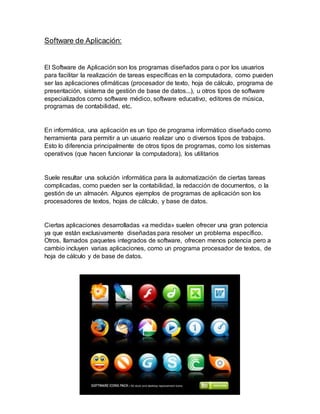 Software de Aplicación:
El Software de Aplicación son los programas diseñados para o por los usuarios
para facilitar la realización de tareas específicas en la computadora, como pueden
ser las aplicaciones ofimáticas (procesador de texto, hoja de cálculo, programa de
presentación, sistema de gestión de base de datos...), u otros tipos de software
especializados como software médico, software educativo, editores de música,
programas de contabilidad, etc.
En informática, una aplicación es un tipo de programa informático diseñado como
herramienta para permitir a un usuario realizar uno o diversos tipos de trabajos.
Esto lo diferencia principalmente de otros tipos de programas, como los sistemas
operativos (que hacen funcionar la computadora), los utilitarios
Suele resultar una solución informática para la automatización de ciertas tareas
complicadas, como pueden ser la contabilidad, la redacción de documentos, o la
gestión de un almacén. Algunos ejemplos de programas de aplicación son los
procesadores de textos, hojas de cálculo, y base de datos.
Ciertas aplicaciones desarrolladas «a medida» suelen ofrecer una gran potencia
ya que están exclusivamente diseñadas para resolver un problema específico.
Otros, llamados paquetes integrados de software, ofrecen menos potencia pero a
cambio incluyen varias aplicaciones, como un programa procesador de textos, de
hoja de cálculo y de base de datos.
 