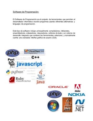 Software de Programación:
El Software de Programación es el conjunto de herramientas que permiten al
desarrollador informático escribir programas usando diferentes alternativas y
lenguajes de programación.
Este tipo de software incluye principalmente compiladores, intérpretes,
ensambladores, enlazadores, depuradores, editores de texto y un entorno de
desarrollo integrado que contiene las herramientas anteriores, y normalmente
cuenta una avanzada interfaz gráfica de usuario (GUI).
 