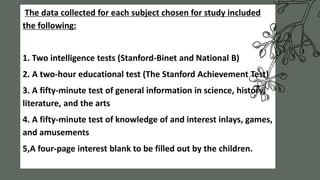The data collected for each subject chosen for study included
the following:
1. Two intelligence tests (Stanford-Binet and National B)
2. A two-hour educational test (The Stanford Achievement Test)
3. A fifty-minute test of general information in science, history,
literature, and the arts
4. A fifty-minute test of knowledge of and interest inlays, games,
and amusements
5,A four-page interest blank to be filled out by the children.
 