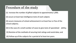 Procedure of the study
(1) increase the number of gifted subjects to approximately 1,000;
(2) secure at least two intelligence tests of each subject;
(3) secure measures of school achievement in at least four or five of the
school subjects;
(4) In the case of a small number of cases to give tests of specialized ability;
(5) Revision of the methods of securing trait ratings and social data; and
(6) Follow-up of the subjects for a period of at least ten years.
 