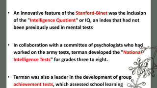 • An innovative feature of the Stanford-Binet was the inclusion
of the "Intelligence Quotient" or IQ, an index that had not
been previously used in mental tests
• In collaboration with a committee of psychologists who had
worked on the army tests, terman developed the "National
Intelligence Tests" for grades three to eight.
• Terman was also a leader in the development of group
achievement tests, which assessed school learning
 