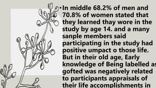 •In middle 68.2% of men and
70.8% of women stated that
they learned thay wore in the
study by age 14. and a many
sanple members said
participating in the study had
positive umpact o those life.
But in their old age, Early
knowledge of Being labelled as
gofted was negatively related
to participants appraisals of
their life accomplishments in
 