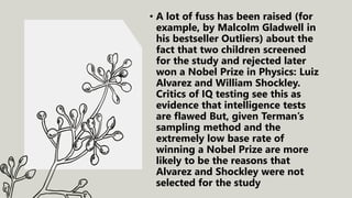 • A lot of fuss has been raised (for
example, by Malcolm Gladwell in
his bestseller Outliers) about the
fact that two children screened
for the study and rejected later
won a Nobel Prize in Physics: Luiz
Alvarez and William Shockley.
Critics of IQ testing see this as
evidence that intelligence tests
are flawed But, given Terman’s
sampling method and the
extremely low base rate of
winning a Nobel Prize are more
likely to be the reasons that
Alvarez and Shockley were not
selected for the study
 