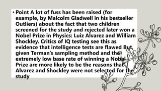 • Point A lot of fuss has been raised (for
example, by Malcolm Gladwell in his bestseller
Outliers) about the fact that two children
screened for the study and rejected later won a
Nobel Prize in Physics: Luiz Alvarez and William
Shockley. Critics of IQ testing see this as
evidence that intelligence tests are flawed But,
given Terman’s sampling method and the
extremely low base rate of winning a Nobel
Prize are more likely to be the reasons that
Alvarez and Shockley were not selected for the
study
 