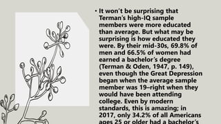 • It won’t be surprising that
Terman’s high-IQ sample
members were more educated
than average. But what may be
surprising is how educated they
were. By their mid-30s, 69.8% of
men and 66.5% of women had
earned a bachelor’s degree
(Terman & Oden, 1947, p. 149),
even though the Great Depression
began when the average sample
member was 19–right when they
would have been attending
college. Even by modern
standards, this is amazing; in
2017, only 34.2% of all Americans
 