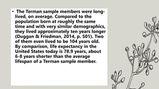 • The Terman sample members were long-
lived, on average. Compared to the
population born at roughly the same
time and with very similar demographics,
they lived approximately ten years longer
(Duggan & Friedman, 2014, p. 501). Two
of them even lived to be 104 years old.
By comparison, life expectancy in the
United States today is 78.9 years, about
6-8 years shorter than the average
lifespan of a Terman sample member.
 