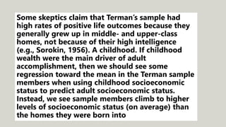 Some skeptics claim that Terman’s sample had
high rates of positive life outcomes because they
generally grew up in middle- and upper-class
homes, not because of their high intelligence
(e.g., Sorokin, 1956). A childhood. If childhood
wealth were the main driver of adult
accomplishment, then we should see some
regression toward the mean in the Terman sample
members when using childhood socioeconomic
status to predict adult socioeconomic status.
Instead, we see sample members climb to higher
levels of socioeconomic status (on average) than
the homes they were born into
 