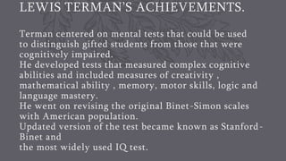LEWIS TERMAN’S ACHIEVEMENTS.
Terman centered on mental tests that could be used
to distinguish gifted students from those that were
cognitively impaired.
He developed tests that measured complex cognitive
abilities and included measures of creativity ,
mathematical ability , memory, motor skills, logic and
language mastery.
He went on revising the original Binet-Simon scales
with American population.
Updated version of the test became known as Stanford-
Binet and
the most widely used IQ test.
 